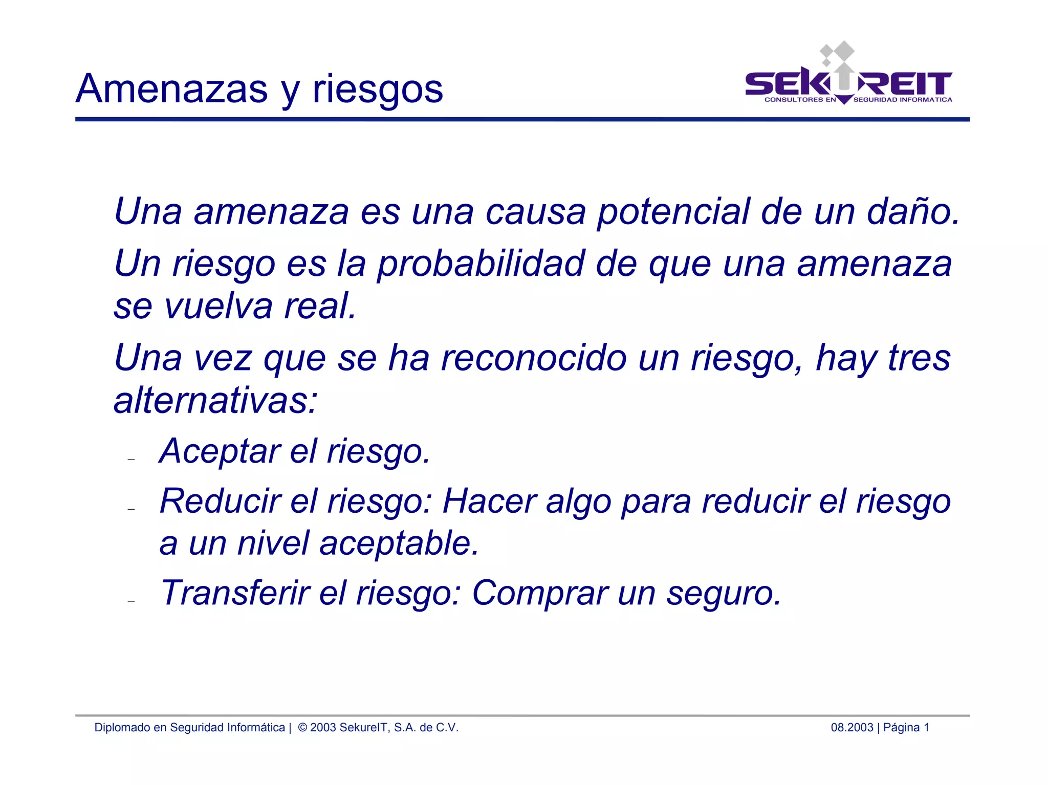 Diplomado en Seguridad Informática | © 2003 SekureIT, S.A. de C.V. 08.2003 | Página 1
Amenazas y riesgos
Una amenaza es una causa potencial de un daño.
Un riesgo es la probabilidad de que una amenaza
se vuelva real.
Una vez que se ha reconocido un riesgo, hay tres
alternativas:
– Aceptar el riesgo.
– Reducir el riesgo: Hacer algo para reducir el riesgo
a un nivel aceptable.
– Transferir el riesgo: Comprar un seguro.
 