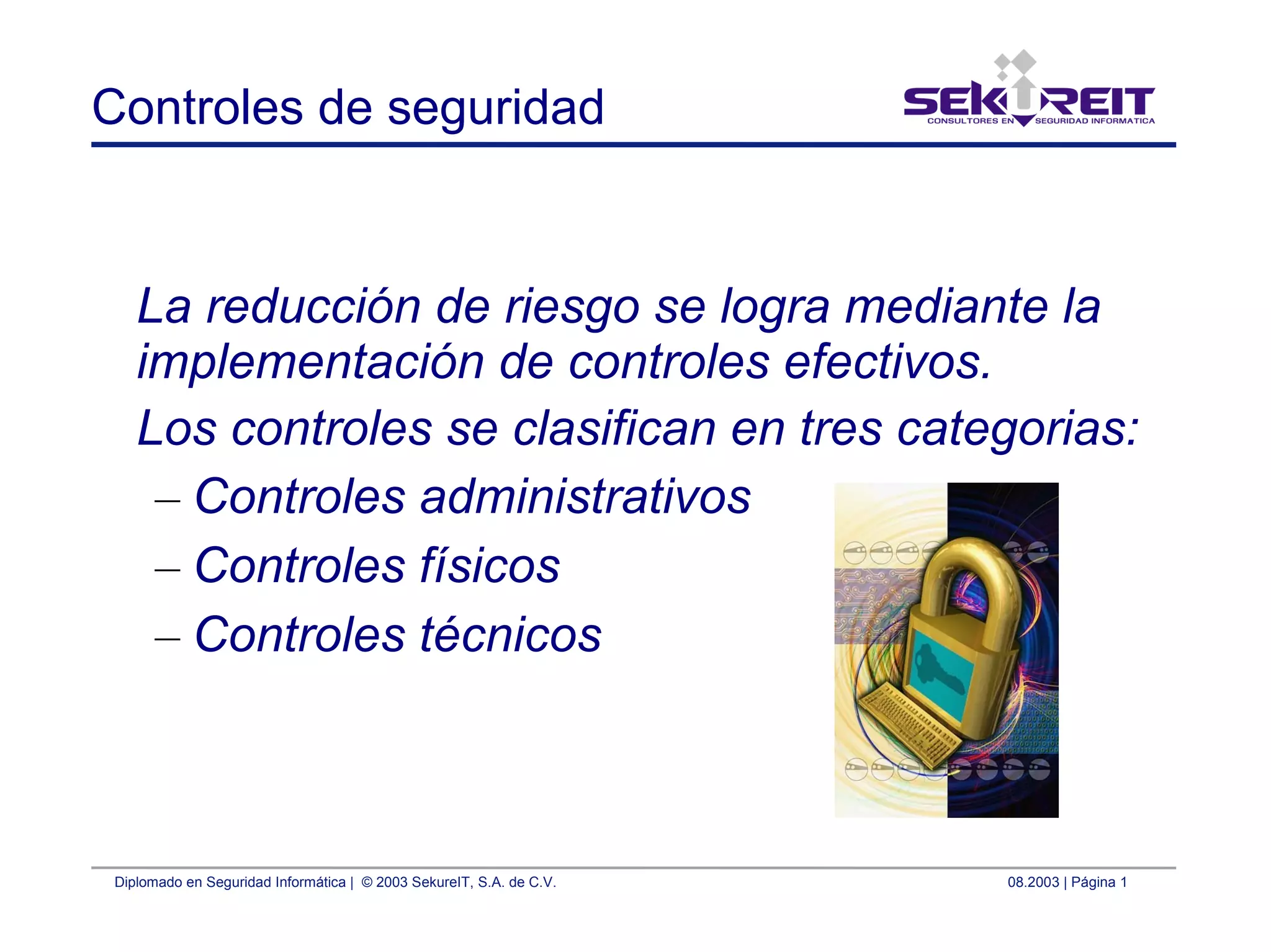 Diplomado en Seguridad Informática | © 2003 SekureIT, S.A. de C.V. 08.2003 | Página 1
Controles de seguridad
La reducción de riesgo se logra mediante la
implementación de controles efectivos.
Los controles se clasifican en tres categorias:
– Controles administrativos
– Controles físicos
– Controles técnicos
 