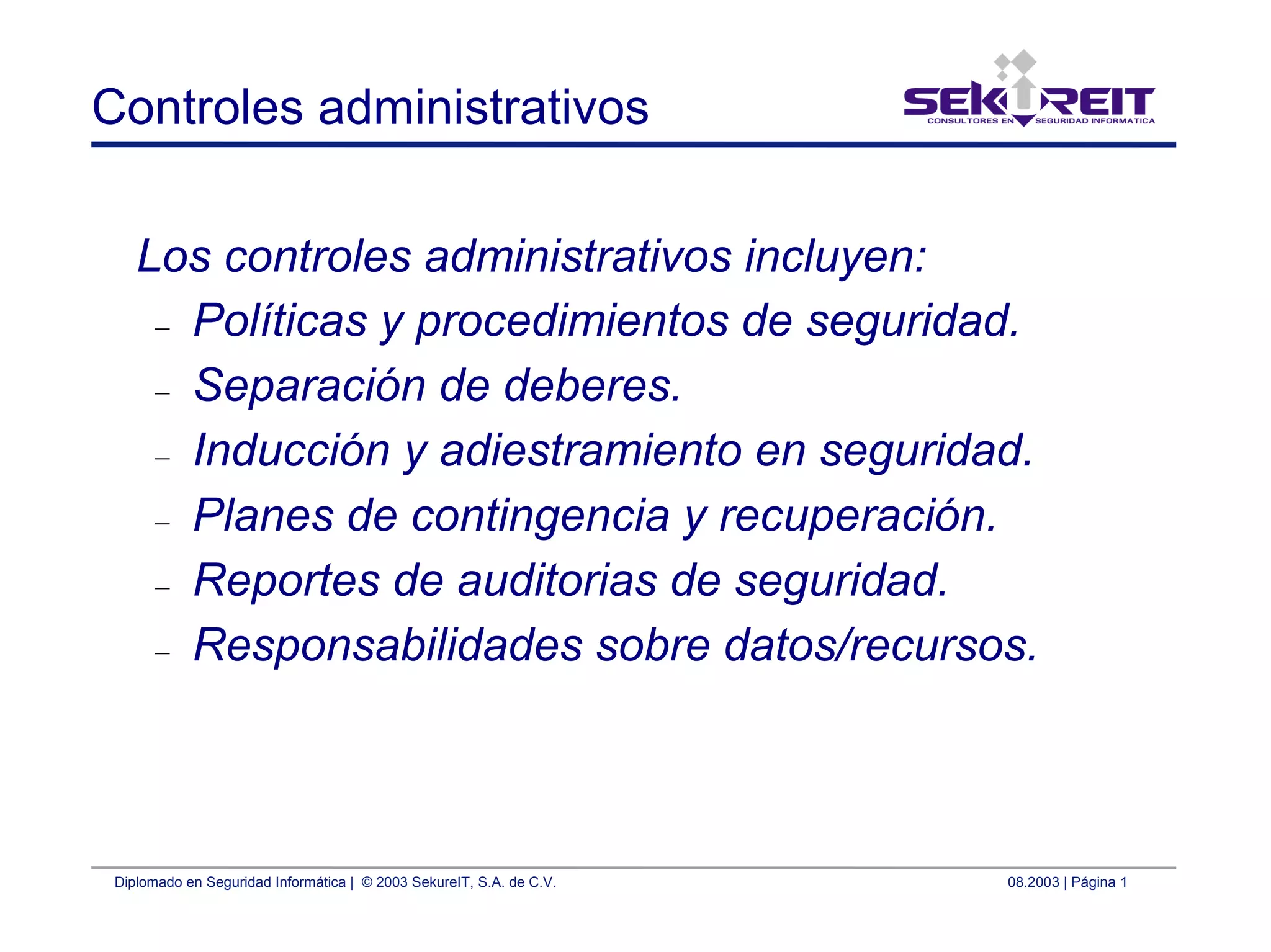 Diplomado en Seguridad Informática | © 2003 SekureIT, S.A. de C.V. 08.2003 | Página 1
Controles administrativos
Los controles administrativos incluyen:
– Políticas y procedimientos de seguridad.
– Separación de deberes.
– Inducción y adiestramiento en seguridad.
– Planes de contingencia y recuperación.
– Reportes de auditorias de seguridad.
– Responsabilidades sobre datos/recursos.
 
