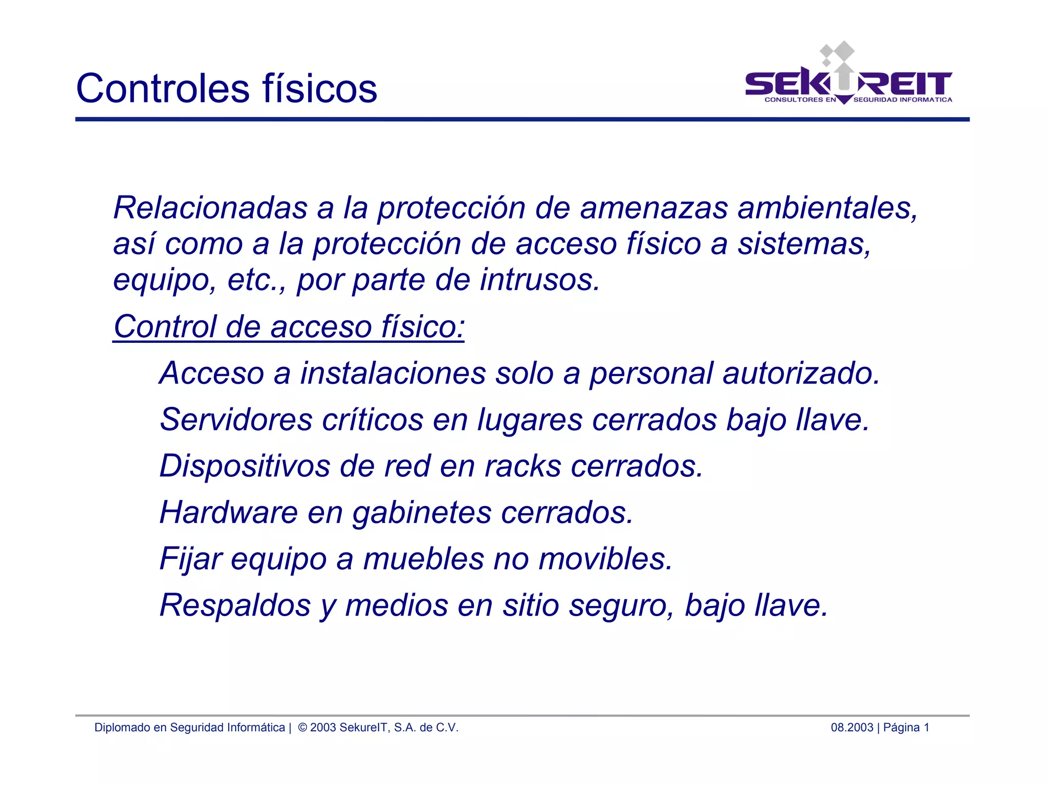 Diplomado en Seguridad Informática | © 2003 SekureIT, S.A. de C.V. 08.2003 | Página 1
Controles físicos
Relacionadas a la protección de amenazas ambientales,
así como a la protección de acceso físico a sistemas,
equipo, etc., por parte de intrusos.
Control de acceso físico:
Acceso a instalaciones solo a personal autorizado.
Servidores críticos en lugares cerrados bajo llave.
Dispositivos de red en racks cerrados.
Hardware en gabinetes cerrados.
Fijar equipo a muebles no movibles.
Respaldos y medios en sitio seguro, bajo llave.
 
