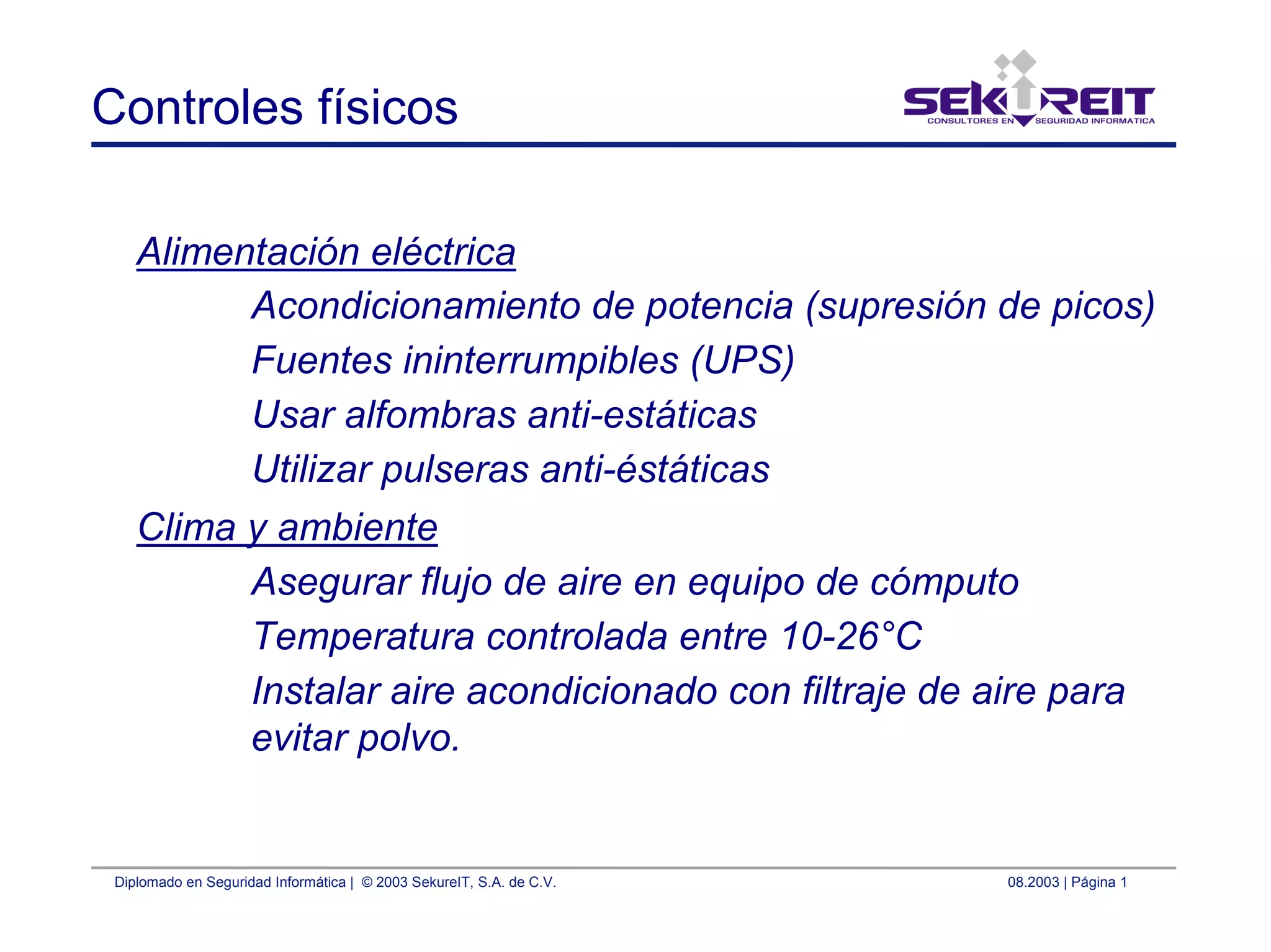 Diplomado en Seguridad Informática | © 2003 SekureIT, S.A. de C.V. 08.2003 | Página 1
Controles físicos
Alimentación eléctrica
Acondicionamiento de potencia (supresión de picos)
Fuentes ininterrumpibles (UPS)
Usar alfombras anti-estáticas
Utilizar pulseras anti-éstáticas
Clima y ambiente
Asegurar flujo de aire en equipo de cómputo
Temperatura controlada entre 10-26°C
Instalar aire acondicionado con filtraje de aire para
evitar polvo.
 