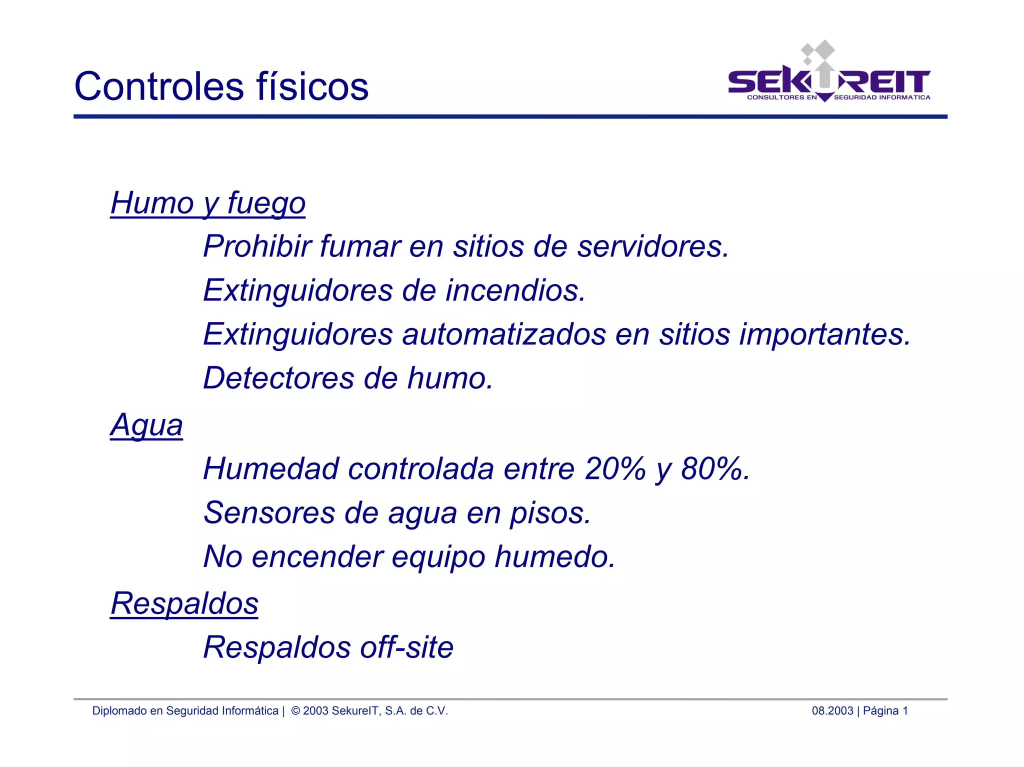 Diplomado en Seguridad Informática | © 2003 SekureIT, S.A. de C.V. 08.2003 | Página 1
Controles físicos
Humo y fuego
Prohibir fumar en sitios de servidores.
Extinguidores de incendios.
Extinguidores automatizados en sitios importantes.
Detectores de humo.
Agua
Humedad controlada entre 20% y 80%.
Sensores de agua en pisos.
No encender equipo humedo.
Respaldos
Respaldos off-site
 