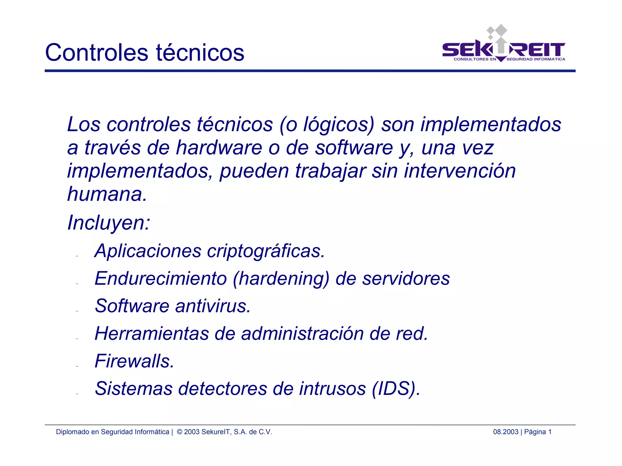 Diplomado en Seguridad Informática | © 2003 SekureIT, S.A. de C.V. 08.2003 | Página 1
Controles técnicos
Los controles técnicos (o lógicos) son implementados
a través de hardware o de software y, una vez
implementados, pueden trabajar sin intervención
humana.
Incluyen:
– Aplicaciones criptográficas.
– Endurecimiento (hardening) de servidores
– Software antivirus.
– Herramientas de administración de red.
– Firewalls.
– Sistemas detectores de intrusos (IDS).
 