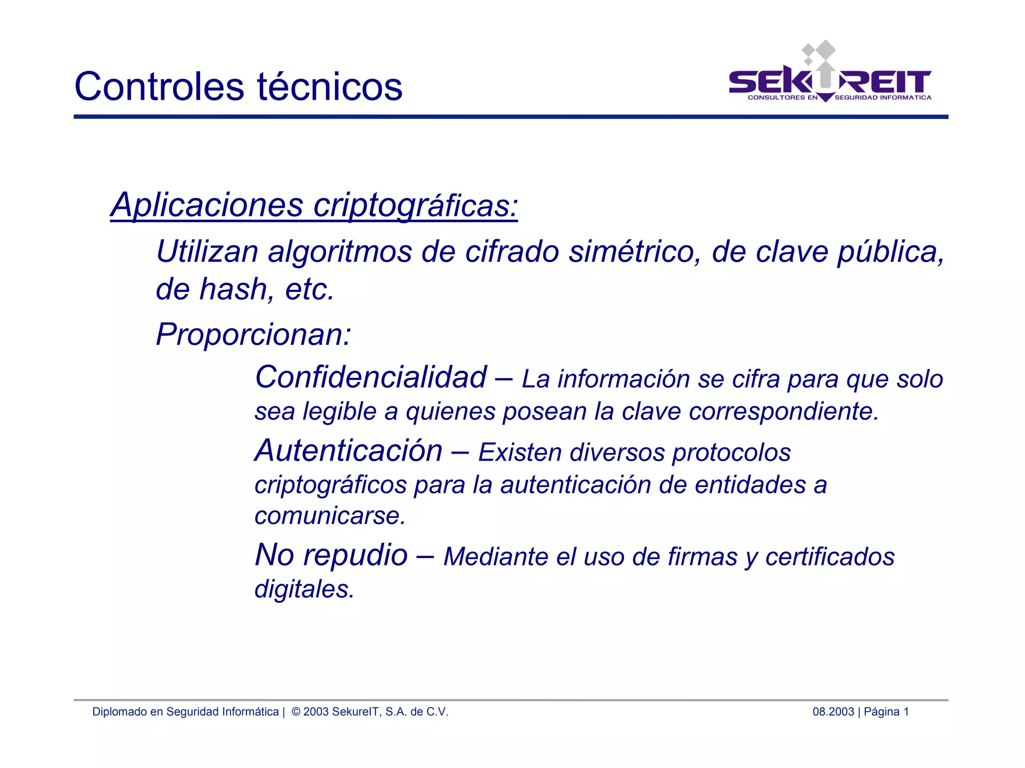Diplomado en Seguridad Informática | © 2003 SekureIT, S.A. de C.V. 08.2003 | Página 1
Controles técnicos
Aplicaciones criptográficas:
Utilizan algoritmos de cifrado simétrico, de clave pública,
de hash, etc.
Proporcionan:
Confidencialidad – La información se cifra para que solo
sea legible a quienes posean la clave correspondiente.
Autenticación – Existen diversos protocolos
criptográficos para la autenticación de entidades a
comunicarse.
No repudio – Mediante el uso de firmas y certificados
digitales.
 