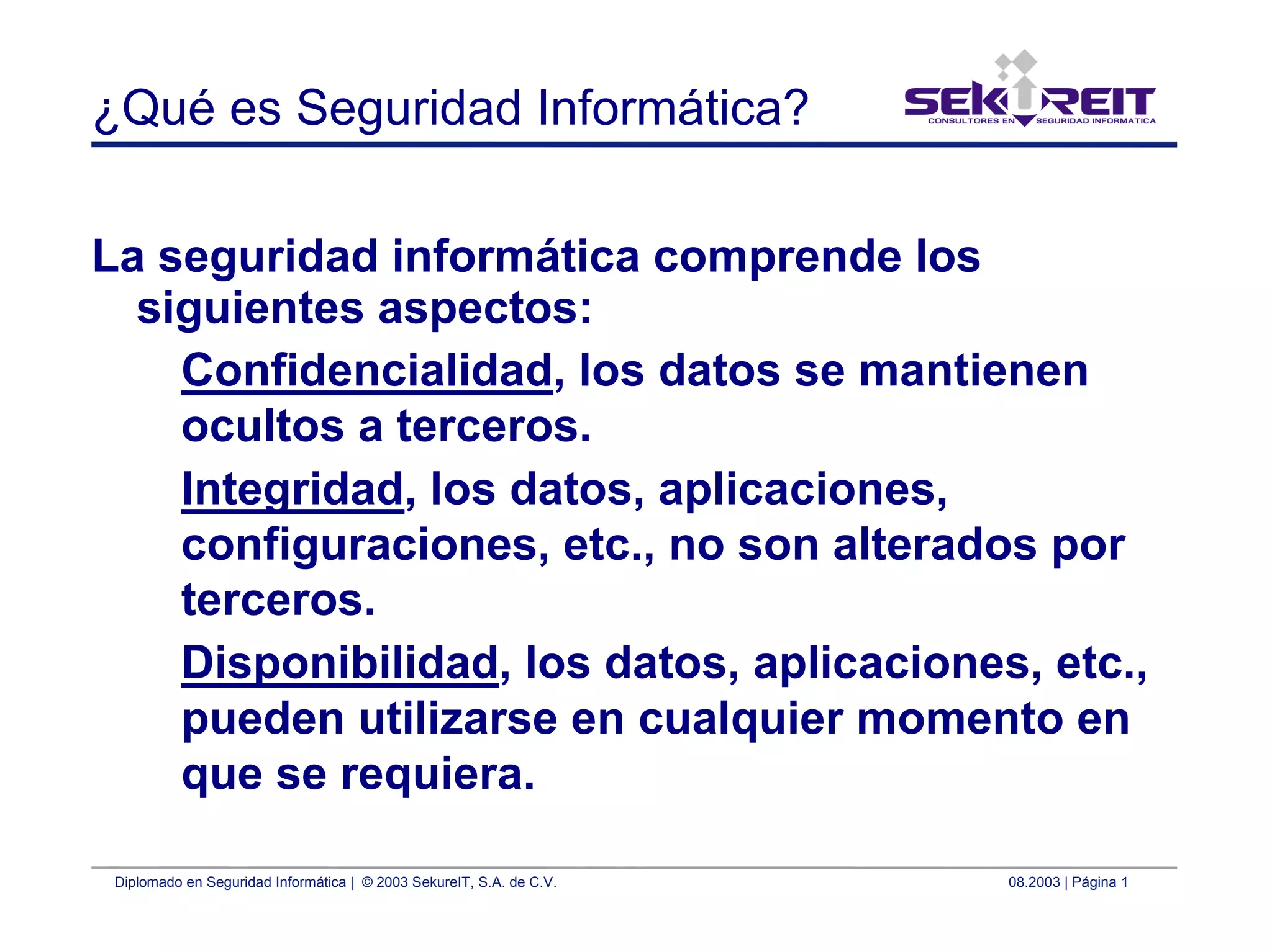 Diplomado en Seguridad Informática | © 2003 SekureIT, S.A. de C.V. 08.2003 | Página 1
¿Qué es Seguridad Informática?
La seguridad informática comprende los
siguientes aspectos:
Confidencialidad, los datos se mantienen
ocultos a terceros.
Integridad, los datos, aplicaciones,
configuraciones, etc., no son alterados por
terceros.
Disponibilidad, los datos, aplicaciones, etc.,
pueden utilizarse en cualquier momento en
que se requiera.
 