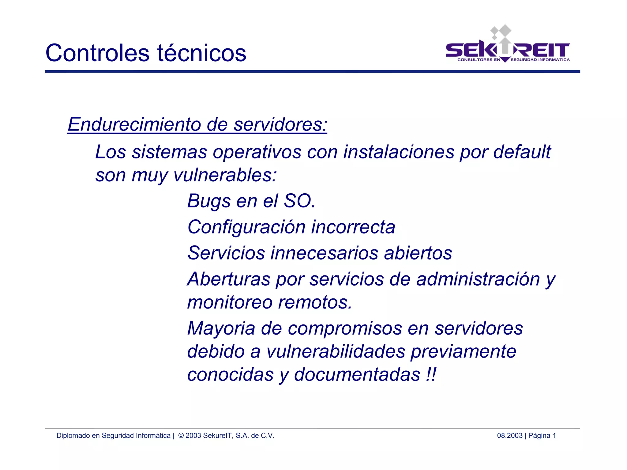 Diplomado en Seguridad Informática | © 2003 SekureIT, S.A. de C.V. 08.2003 | Página 1
Controles técnicos
Endurecimiento de servidores:
Los sistemas operativos con instalaciones por default
son muy vulnerables:
Bugs en el SO.
Configuración incorrecta
Servicios innecesarios abiertos
Aberturas por servicios de administración y
monitoreo remotos.
Mayoria de compromisos en servidores
debido a vulnerabilidades previamente
conocidas y documentadas !!
 