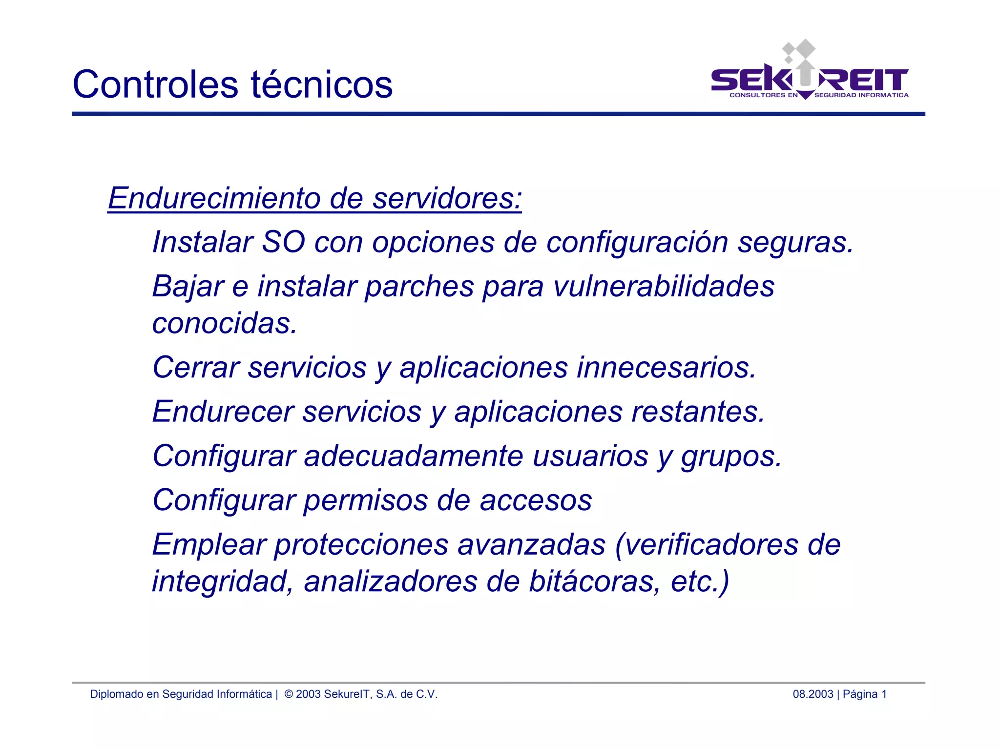 Diplomado en Seguridad Informática | © 2003 SekureIT, S.A. de C.V. 08.2003 | Página 1
Controles técnicos
Endurecimiento de servidores:
Instalar SO con opciones de configuración seguras.
Bajar e instalar parches para vulnerabilidades
conocidas.
Cerrar servicios y aplicaciones innecesarios.
Endurecer servicios y aplicaciones restantes.
Configurar adecuadamente usuarios y grupos.
Configurar permisos de accesos
Emplear protecciones avanzadas (verificadores de
integridad, analizadores de bitácoras, etc.)
 
