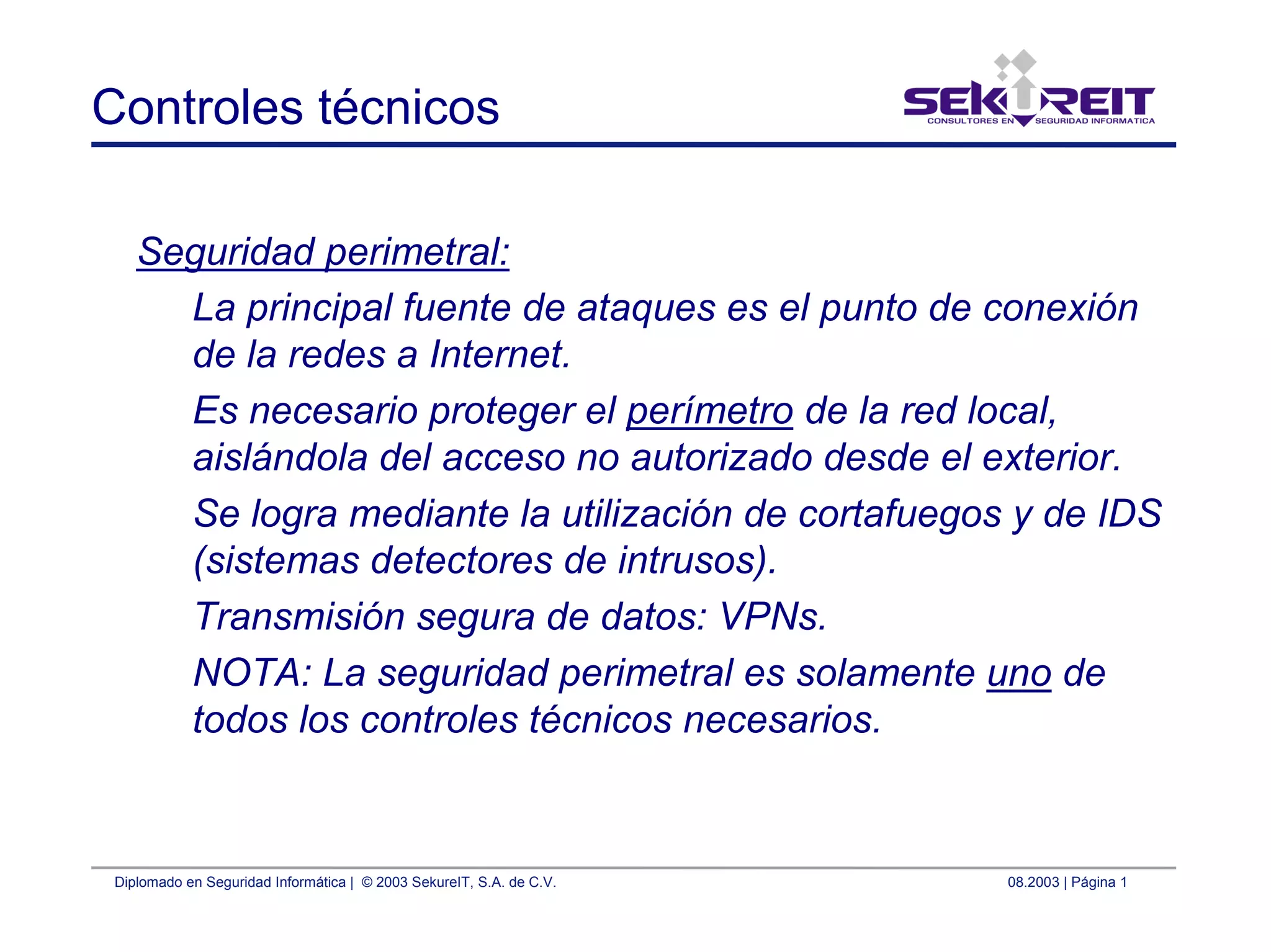 Diplomado en Seguridad Informática | © 2003 SekureIT, S.A. de C.V. 08.2003 | Página 1
Controles técnicos
Seguridad perimetral:
La principal fuente de ataques es el punto de conexión
de la redes a Internet.
Es necesario proteger el perímetro de la red local,
aislándola del acceso no autorizado desde el exterior.
Se logra mediante la utilización de cortafuegos y de IDS
(sistemas detectores de intrusos).
Transmisión segura de datos: VPNs.
NOTA: La seguridad perimetral es solamente uno de
todos los controles técnicos necesarios.
 