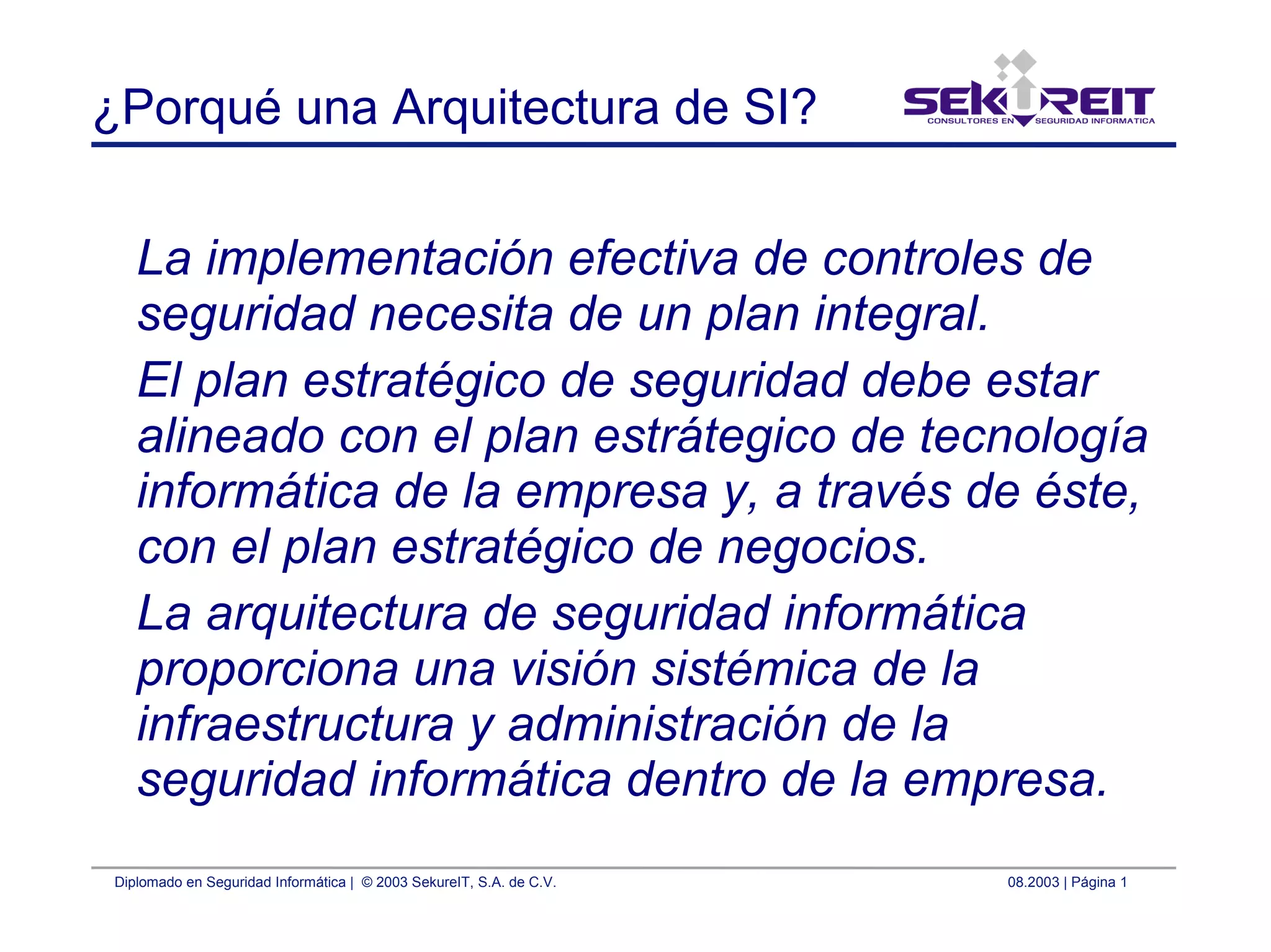 Diplomado en Seguridad Informática | © 2003 SekureIT, S.A. de C.V. 08.2003 | Página 1
¿Porqué una Arquitectura de SI?
La implementación efectiva de controles de
seguridad necesita de un plan integral.
El plan estratégico de seguridad debe estar
alineado con el plan estrátegico de tecnología
informática de la empresa y, a través de éste,
con el plan estratégico de negocios.
La arquitectura de seguridad informática
proporciona una visión sistémica de la
infraestructura y administración de la
seguridad informática dentro de la empresa.
 