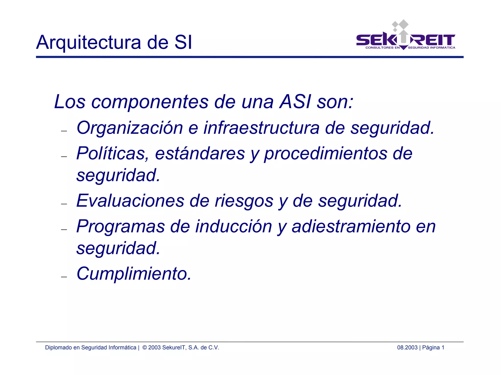 Diplomado en Seguridad Informática | © 2003 SekureIT, S.A. de C.V. 08.2003 | Página 1
Arquitectura de SI
Los componentes de una ASI son:
– Organización e infraestructura de seguridad.
– Políticas, estándares y procedimientos de
seguridad.
– Evaluaciones de riesgos y de seguridad.
– Programas de inducción y adiestramiento en
seguridad.
– Cumplimiento.
 