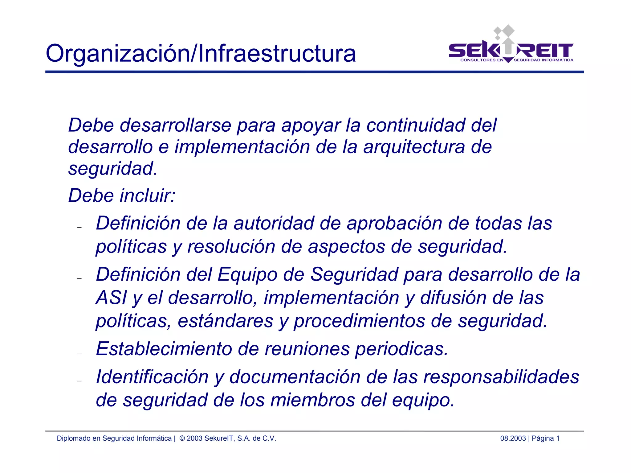 Diplomado en Seguridad Informática | © 2003 SekureIT, S.A. de C.V. 08.2003 | Página 1
Organización/Infraestructura
Debe desarrollarse para apoyar la continuidad del
desarrollo e implementación de la arquitectura de
seguridad.
Debe incluir:
– Definición de la autoridad de aprobación de todas las
políticas y resolución de aspectos de seguridad.
– Definición del Equipo de Seguridad para desarrollo de la
ASI y el desarrollo, implementación y difusión de las
políticas, estándares y procedimientos de seguridad.
– Establecimiento de reuniones periodicas.
– Identificación y documentación de las responsabilidades
de seguridad de los miembros del equipo.
 