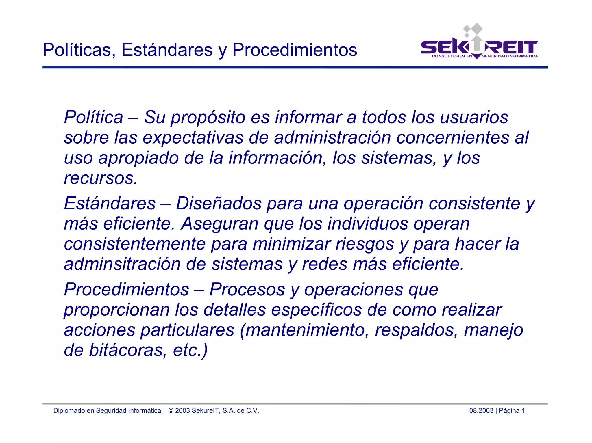 Diplomado en Seguridad Informática | © 2003 SekureIT, S.A. de C.V. 08.2003 | Página 1
Políticas, Estándares y Procedimientos
Política – Su propósito es informar a todos los usuarios
sobre las expectativas de administración concernientes al
uso apropiado de la información, los sistemas, y los
recursos.
Estándares – Diseñados para una operación consistente y
más eficiente. Aseguran que los individuos operan
consistentemente para minimizar riesgos y para hacer la
adminsitración de sistemas y redes más eficiente.
Procedimientos – Procesos y operaciones que
proporcionan los detalles específicos de como realizar
acciones particulares (mantenimiento, respaldos, manejo
de bitácoras, etc.)
 