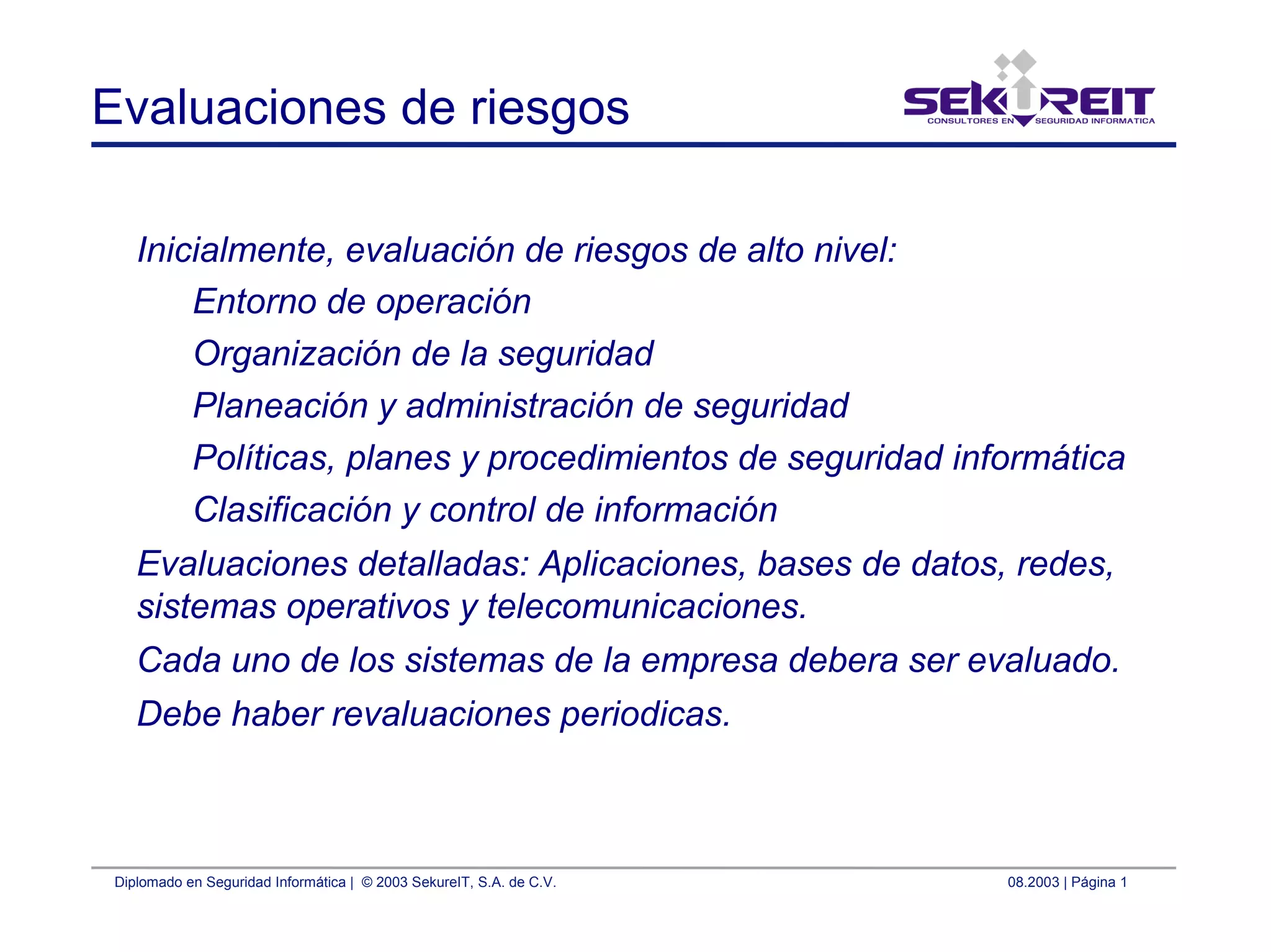 Diplomado en Seguridad Informática | © 2003 SekureIT, S.A. de C.V. 08.2003 | Página 1
Evaluaciones de riesgos
Inicialmente, evaluación de riesgos de alto nivel:
Entorno de operación
Organización de la seguridad
Planeación y administración de seguridad
Políticas, planes y procedimientos de seguridad informática
Clasificación y control de información
Evaluaciones detalladas: Aplicaciones, bases de datos, redes,
sistemas operativos y telecomunicaciones.
Cada uno de los sistemas de la empresa debera ser evaluado.
Debe haber revaluaciones periodicas.
 