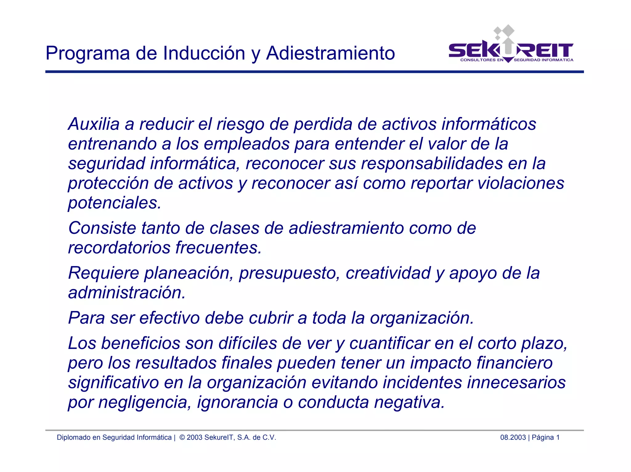 Diplomado en Seguridad Informática | © 2003 SekureIT, S.A. de C.V. 08.2003 | Página 1
Programa de Inducción y Adiestramiento
Auxilia a reducir el riesgo de perdida de activos informáticos
entrenando a los empleados para entender el valor de la
seguridad informática, reconocer sus responsabilidades en la
protección de activos y reconocer así como reportar violaciones
potenciales.
Consiste tanto de clases de adiestramiento como de
recordatorios frecuentes.
Requiere planeación, presupuesto, creatividad y apoyo de la
administración.
Para ser efectivo debe cubrir a toda la organización.
Los beneficios son difíciles de ver y cuantificar en el corto plazo,
pero los resultados finales pueden tener un impacto financiero
significativo en la organización evitando incidentes innecesarios
por negligencia, ignorancia o conducta negativa.
 