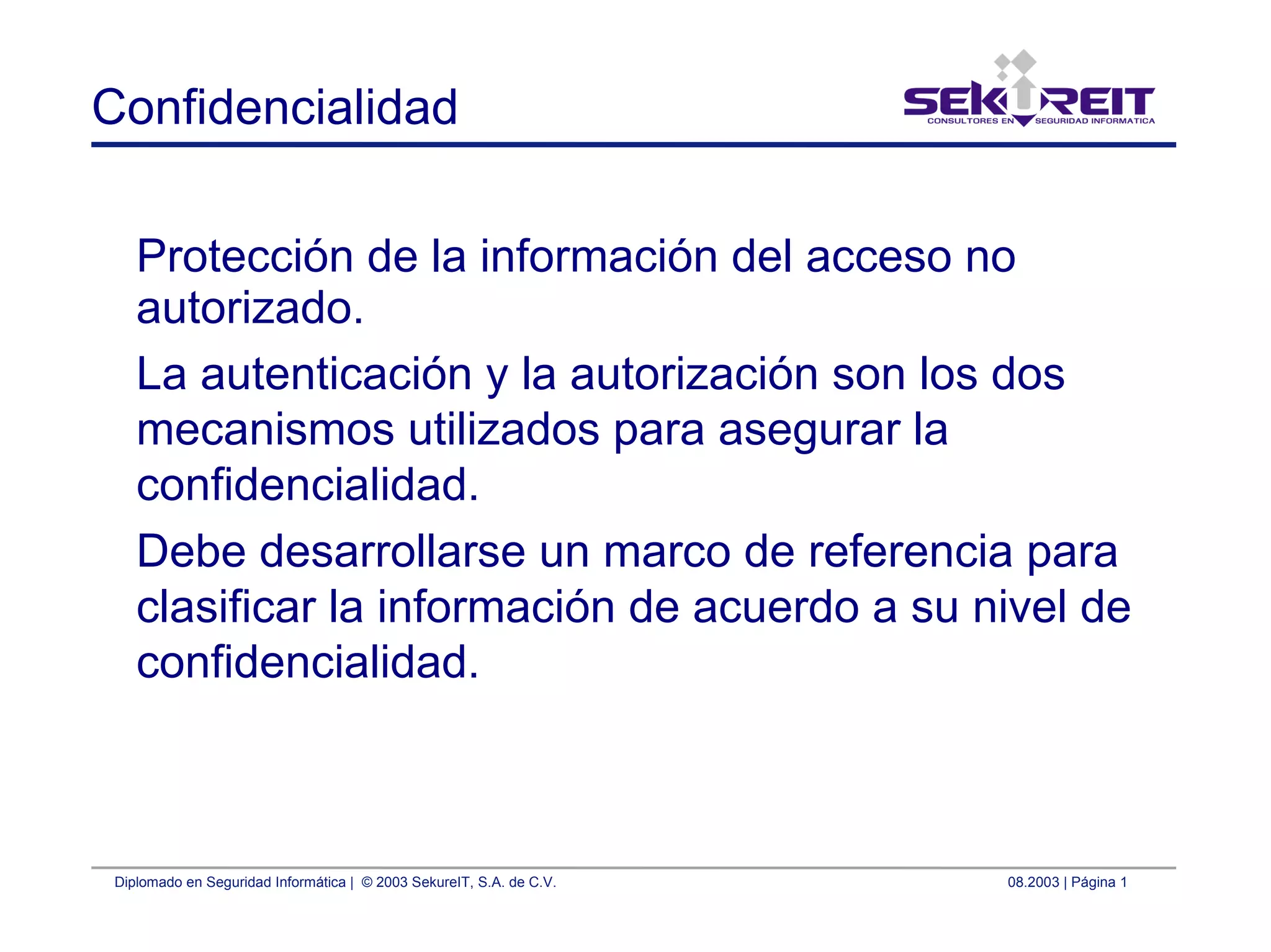 Diplomado en Seguridad Informática | © 2003 SekureIT, S.A. de C.V. 08.2003 | Página 1
Confidencialidad
Protección de la información del acceso no
autorizado.
La autenticación y la autorización son los dos
mecanismos utilizados para asegurar la
confidencialidad.
Debe desarrollarse un marco de referencia para
clasificar la información de acuerdo a su nivel de
confidencialidad.
 