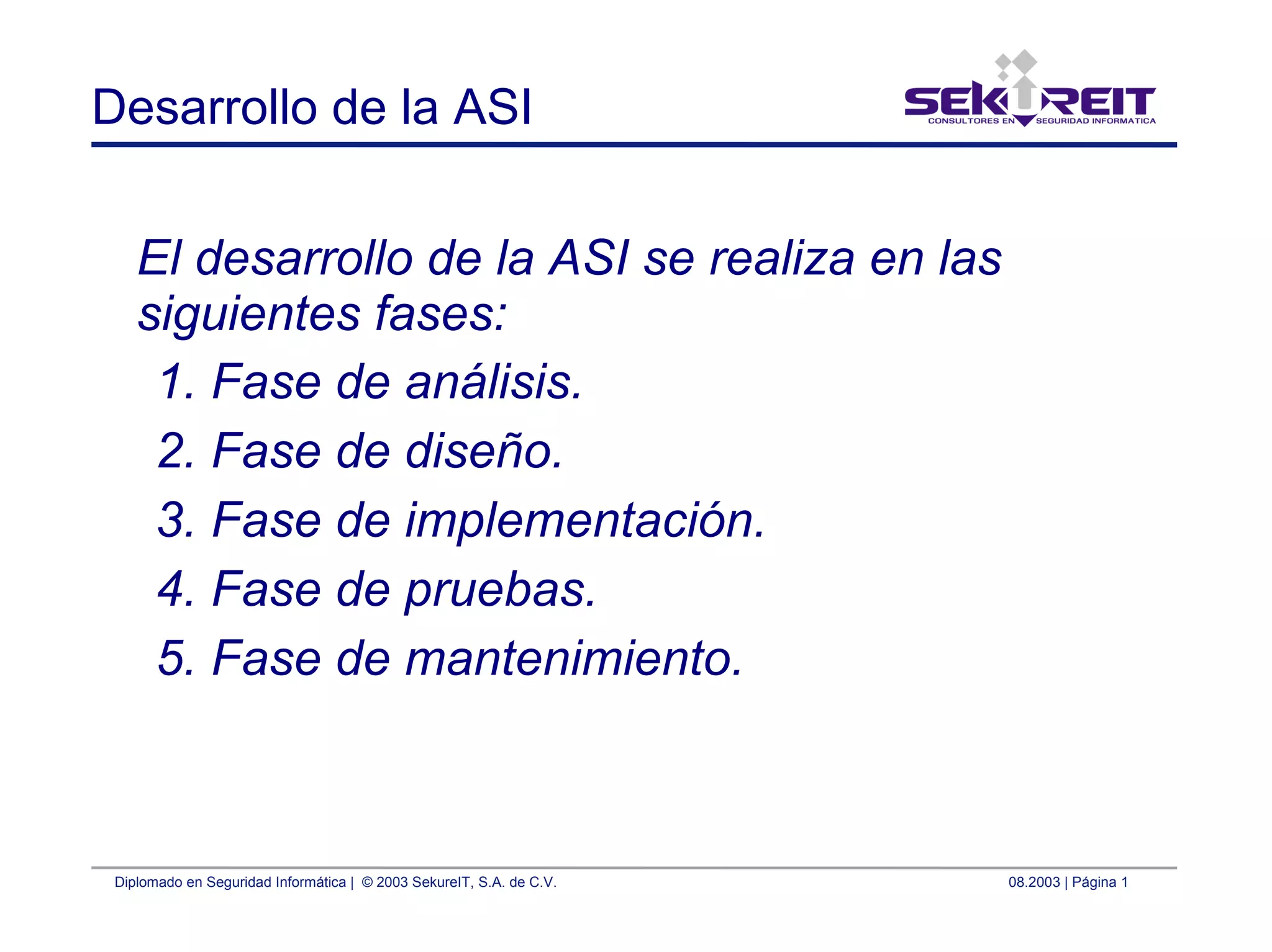 Diplomado en Seguridad Informática | © 2003 SekureIT, S.A. de C.V. 08.2003 | Página 1
Desarrollo de la ASI
El desarrollo de la ASI se realiza en las
siguientes fases:
1. Fase de análisis.
2. Fase de diseño.
3. Fase de implementación.
4. Fase de pruebas.
5. Fase de mantenimiento.
 