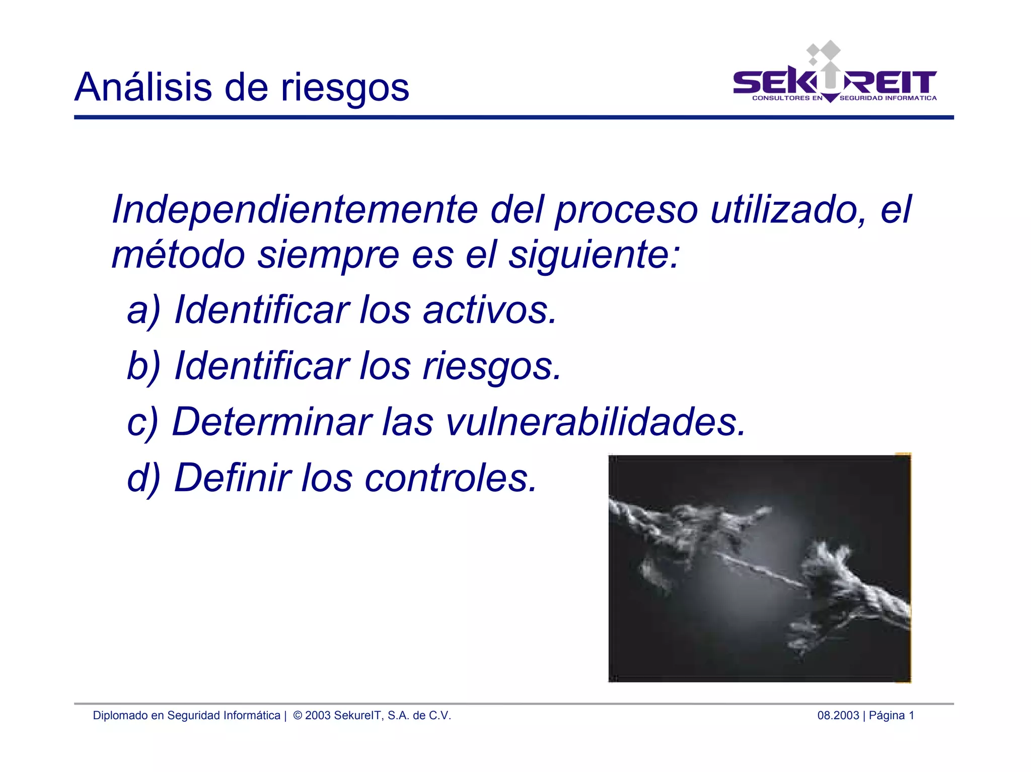Diplomado en Seguridad Informática | © 2003 SekureIT, S.A. de C.V. 08.2003 | Página 1
Análisis de riesgos
Independientemente del proceso utilizado, el
método siempre es el siguiente:
a) Identificar los activos.
b) Identificar los riesgos.
c) Determinar las vulnerabilidades.
d) Definir los controles.
 