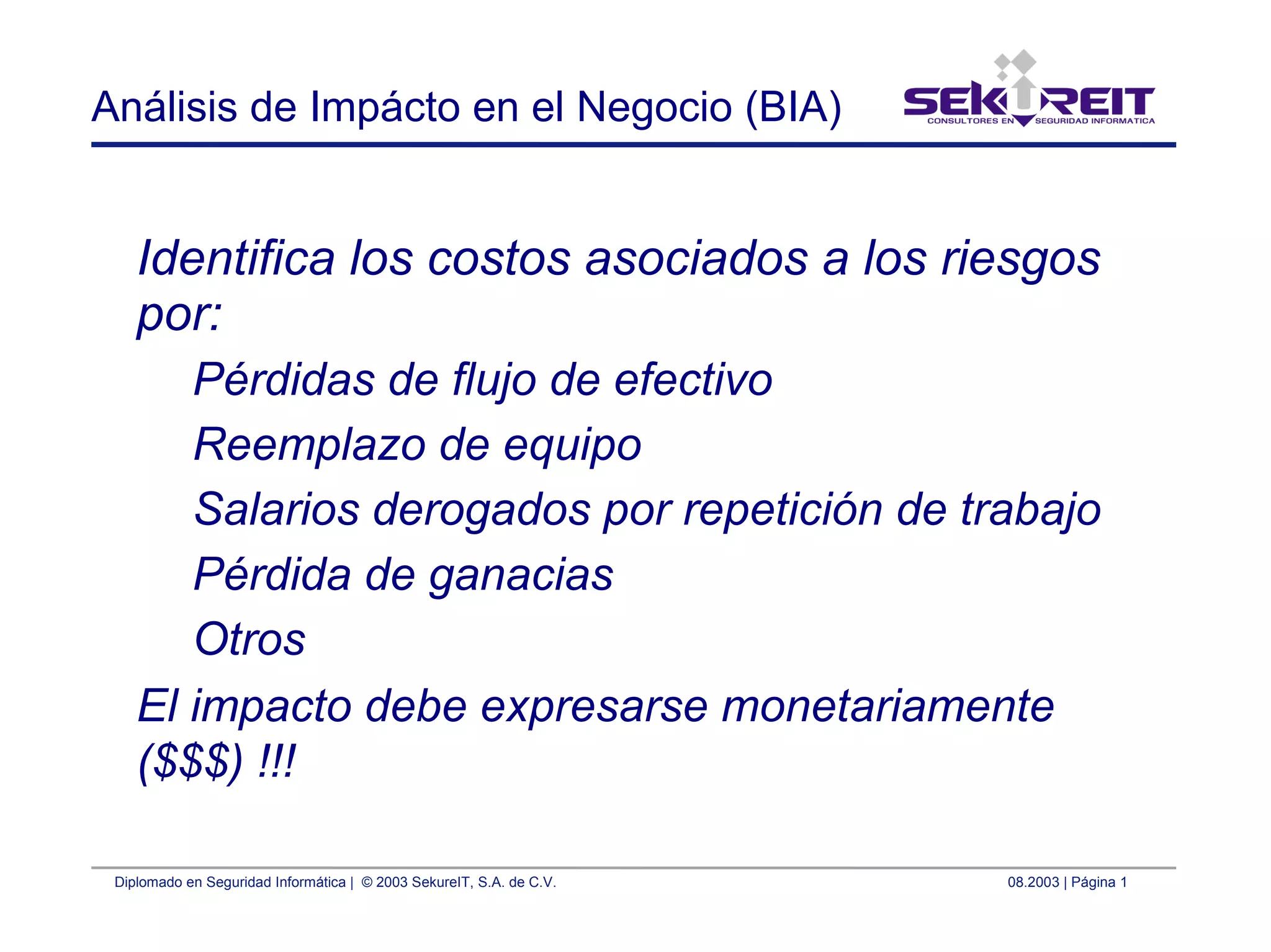 Diplomado en Seguridad Informática | © 2003 SekureIT, S.A. de C.V. 08.2003 | Página 1
Análisis de Impácto en el Negocio (BIA)
Identifica los costos asociados a los riesgos
por:
Pérdidas de flujo de efectivo
Reemplazo de equipo
Salarios derogados por repetición de trabajo
Pérdida de ganacias
Otros
El impacto debe expresarse monetariamente
($$$) !!!
 