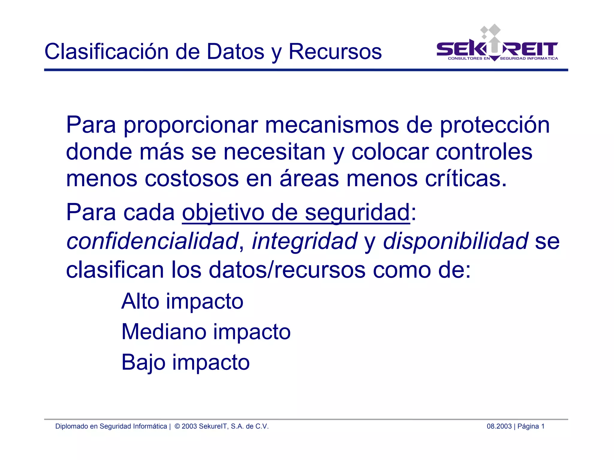 Diplomado en Seguridad Informática | © 2003 SekureIT, S.A. de C.V. 08.2003 | Página 1
Clasificación de Datos y Recursos
Para proporcionar mecanismos de protección
donde más se necesitan y colocar controles
menos costosos en áreas menos críticas.
Para cada objetivo de seguridad:
confidencialidad, integridad y disponibilidad se
clasifican los datos/recursos como de:
Alto impacto
Mediano impacto
Bajo impacto
 