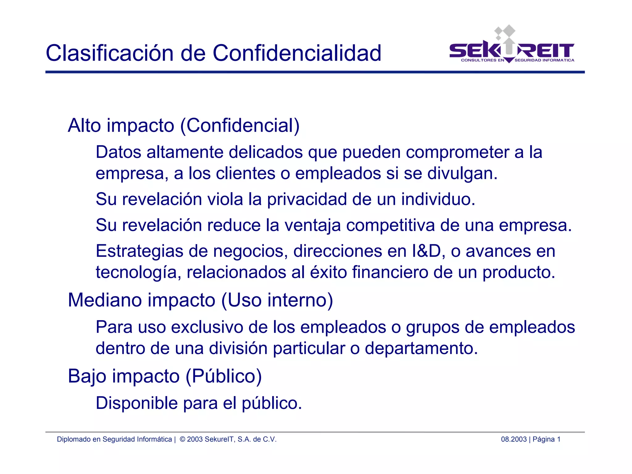 Diplomado en Seguridad Informática | © 2003 SekureIT, S.A. de C.V. 08.2003 | Página 1
Clasificación de Confidencialidad
Alto impacto (Confidencial)
Datos altamente delicados que pueden comprometer a la
empresa, a los clientes o empleados si se divulgan.
Su revelación viola la privacidad de un individuo.
Su revelación reduce la ventaja competitiva de una empresa.
Estrategias de negocios, direcciones en I&D, o avances en
tecnología, relacionados al éxito financiero de un producto.
Mediano impacto (Uso interno)
Para uso exclusivo de los empleados o grupos de empleados
dentro de una división particular o departamento.
Bajo impacto (Público)
Disponible para el público.
 