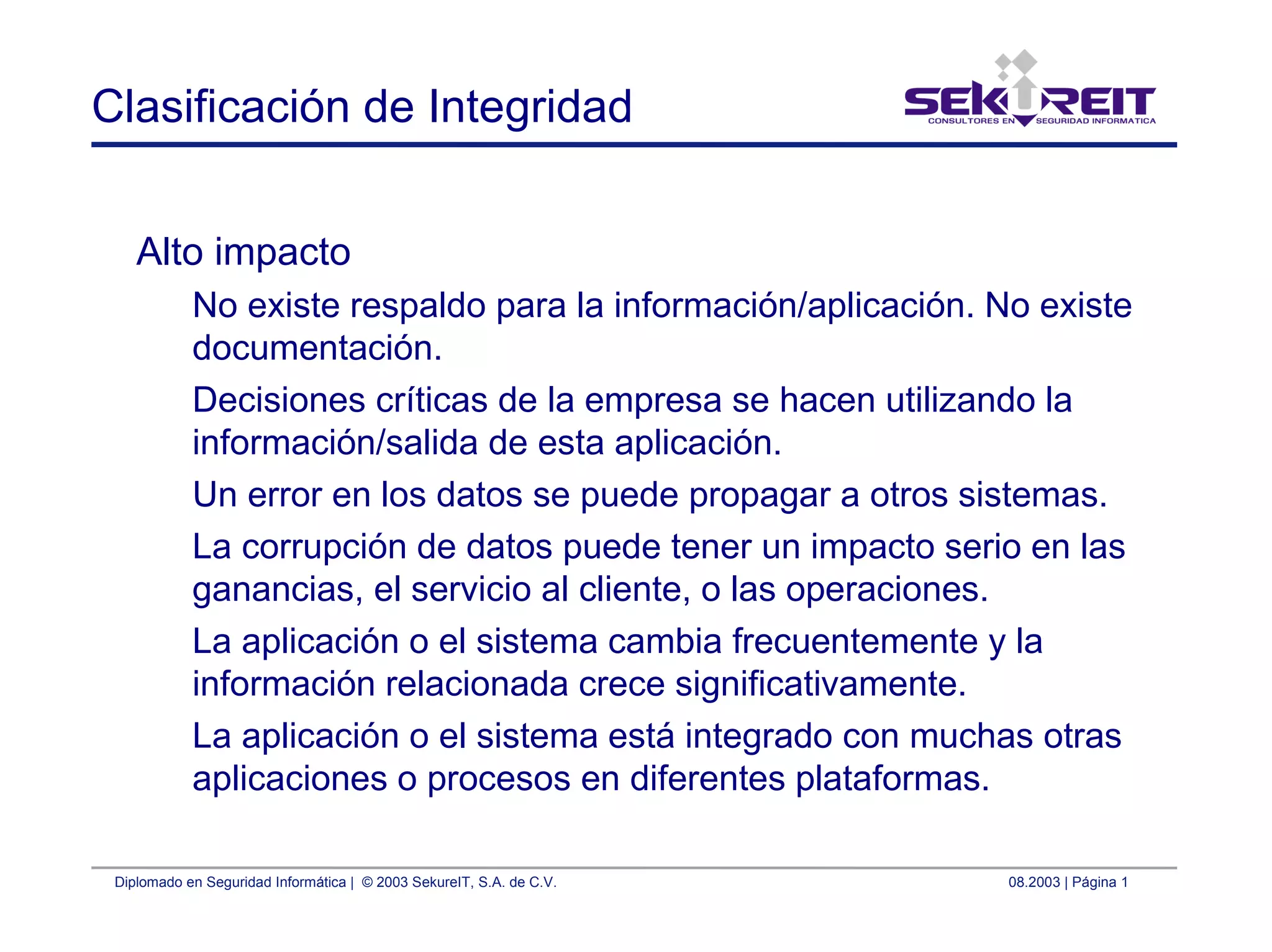 Diplomado en Seguridad Informática | © 2003 SekureIT, S.A. de C.V. 08.2003 | Página 1
Clasificación de Integridad
Alto impacto
No existe respaldo para la información/aplicación. No existe
documentación.
Decisiones críticas de la empresa se hacen utilizando la
información/salida de esta aplicación.
Un error en los datos se puede propagar a otros sistemas.
La corrupción de datos puede tener un impacto serio en las
ganancias, el servicio al cliente, o las operaciones.
La aplicación o el sistema cambia frecuentemente y la
información relacionada crece significativamente.
La aplicación o el sistema está integrado con muchas otras
aplicaciones o procesos en diferentes plataformas.
 