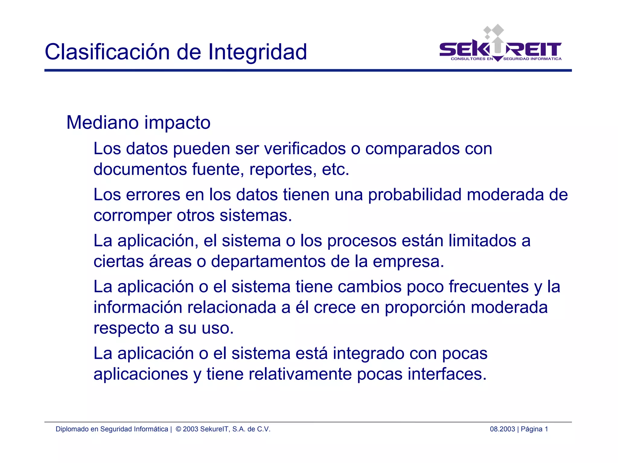 Diplomado en Seguridad Informática | © 2003 SekureIT, S.A. de C.V. 08.2003 | Página 1
Clasificación de Integridad
Mediano impacto
Los datos pueden ser verificados o comparados con
documentos fuente, reportes, etc.
Los errores en los datos tienen una probabilidad moderada de
corromper otros sistemas.
La aplicación, el sistema o los procesos están limitados a
ciertas áreas o departamentos de la empresa.
La aplicación o el sistema tiene cambios poco frecuentes y la
información relacionada a él crece en proporción moderada
respecto a su uso.
La aplicación o el sistema está integrado con pocas
aplicaciones y tiene relativamente pocas interfaces.
 