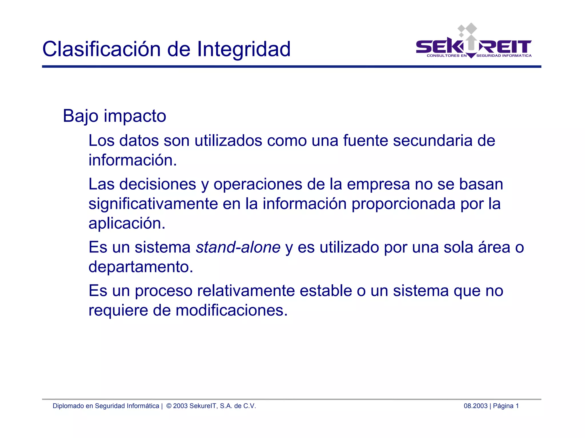 Diplomado en Seguridad Informática | © 2003 SekureIT, S.A. de C.V. 08.2003 | Página 1
Clasificación de Integridad
Bajo impacto
Los datos son utilizados como una fuente secundaria de
información.
Las decisiones y operaciones de la empresa no se basan
significativamente en la información proporcionada por la
aplicación.
Es un sistema stand-alone y es utilizado por una sola área o
departamento.
Es un proceso relativamente estable o un sistema que no
requiere de modificaciones.
 