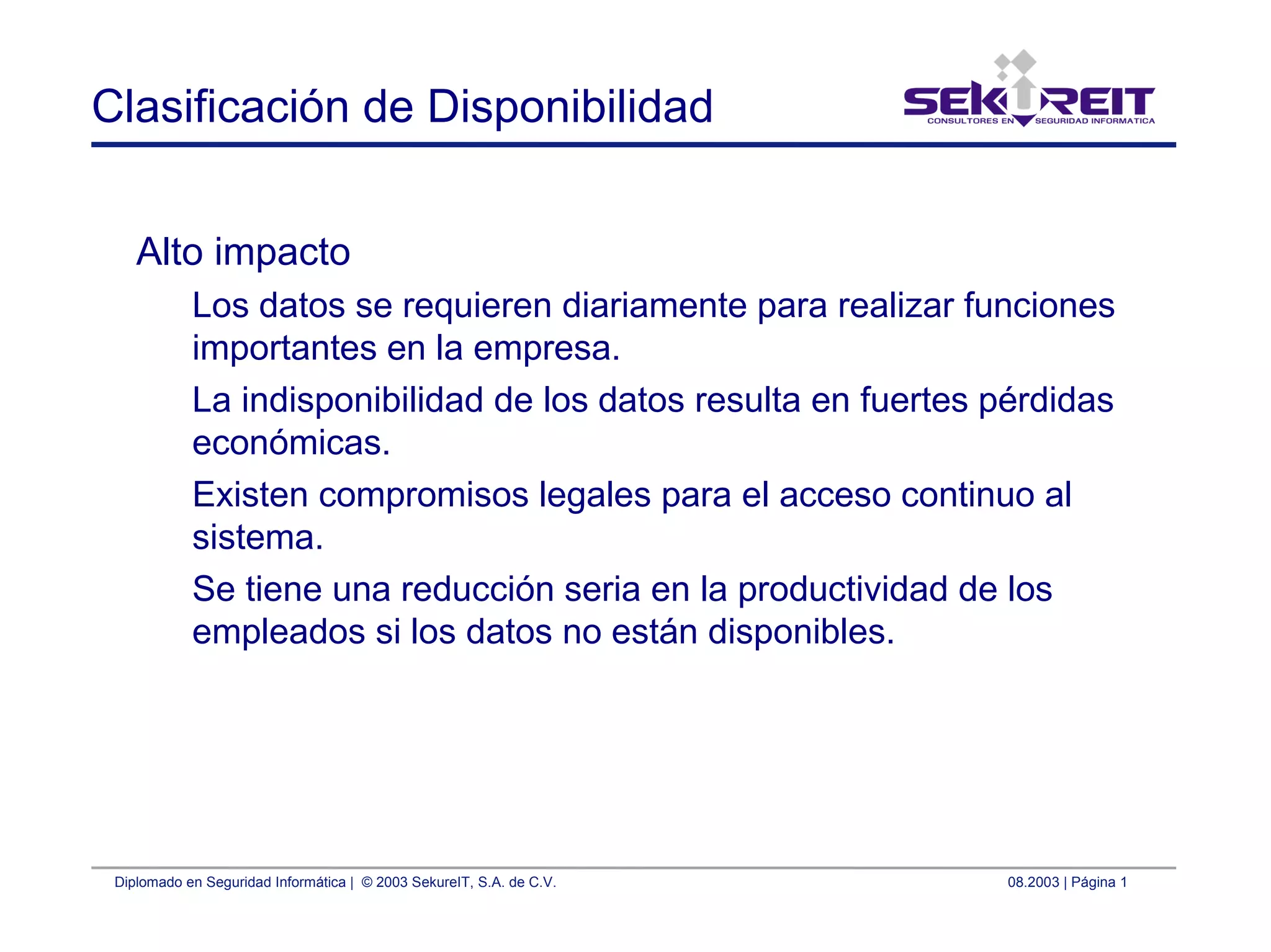 Diplomado en Seguridad Informática | © 2003 SekureIT, S.A. de C.V. 08.2003 | Página 1
Clasificación de Disponibilidad
Alto impacto
Los datos se requieren diariamente para realizar funciones
importantes en la empresa.
La indisponibilidad de los datos resulta en fuertes pérdidas
económicas.
Existen compromisos legales para el acceso continuo al
sistema.
Se tiene una reducción seria en la productividad de los
empleados si los datos no están disponibles.
 