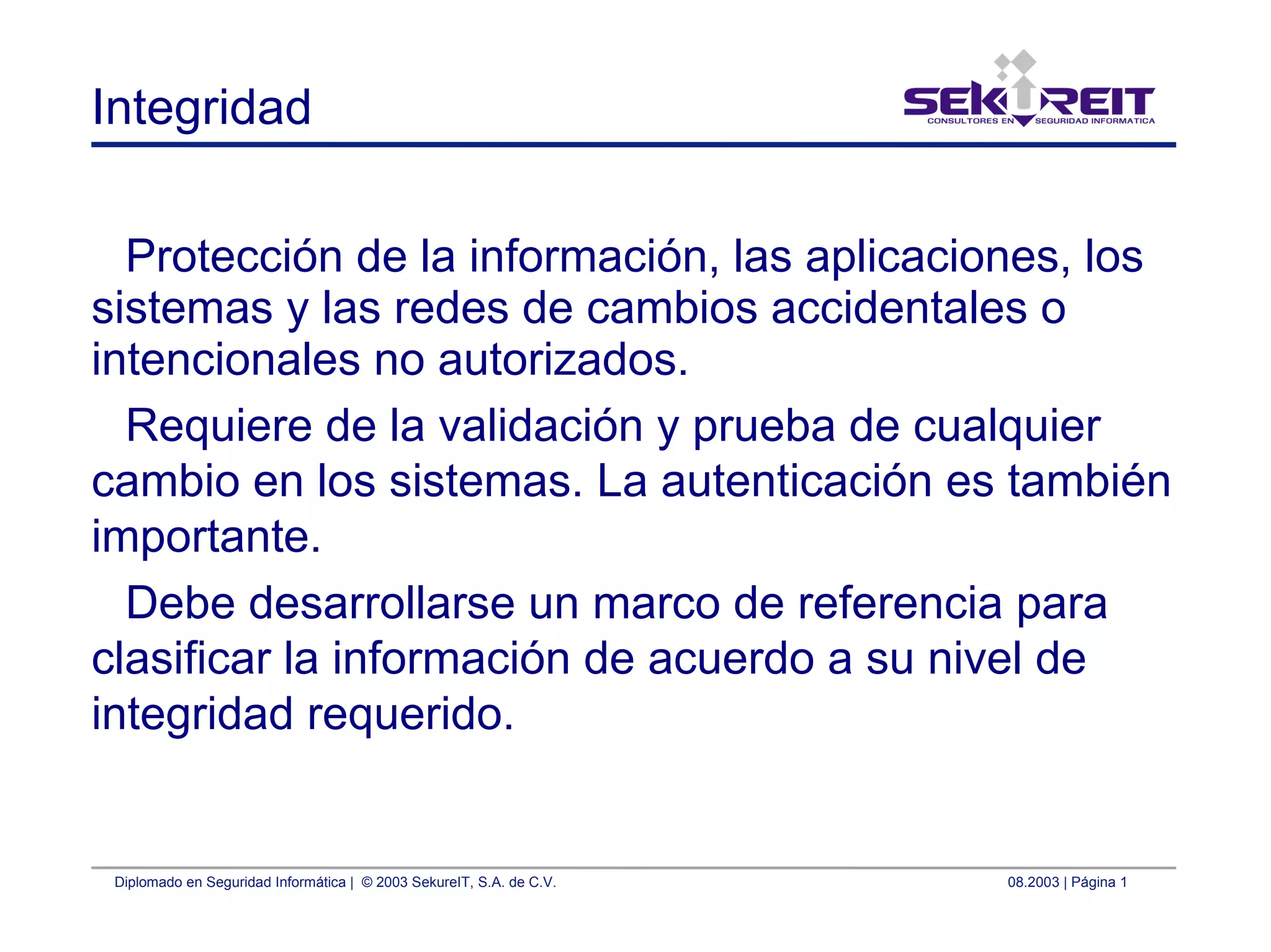 Diplomado en Seguridad Informática | © 2003 SekureIT, S.A. de C.V. 08.2003 | Página 1
Integridad
Protección de la información, las aplicaciones, los
sistemas y las redes de cambios accidentales o
intencionales no autorizados.
Requiere de la validación y prueba de cualquier
cambio en los sistemas. La autenticación es también
importante.
Debe desarrollarse un marco de referencia para
clasificar la información de acuerdo a su nivel de
integridad requerido.
 
