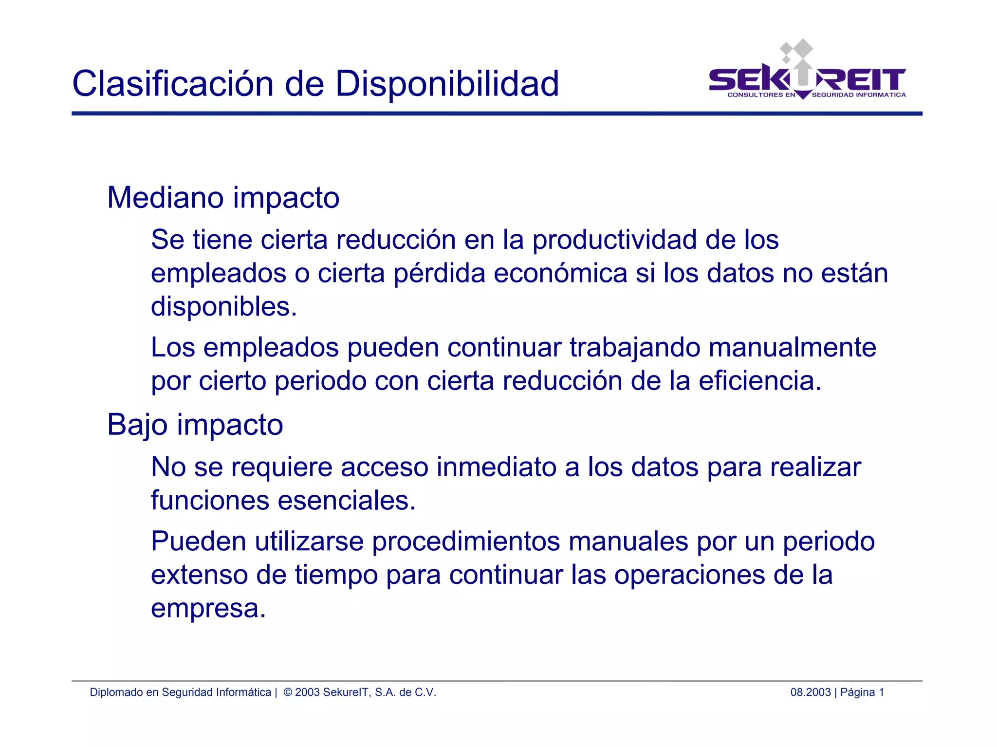 Diplomado en Seguridad Informática | © 2003 SekureIT, S.A. de C.V. 08.2003 | Página 1
Clasificación de Disponibilidad
Mediano impacto
Se tiene cierta reducción en la productividad de los
empleados o cierta pérdida económica si los datos no están
disponibles.
Los empleados pueden continuar trabajando manualmente
por cierto periodo con cierta reducción de la eficiencia.
Bajo impacto
No se requiere acceso inmediato a los datos para realizar
funciones esenciales.
Pueden utilizarse procedimientos manuales por un periodo
extenso de tiempo para continuar las operaciones de la
empresa.
 