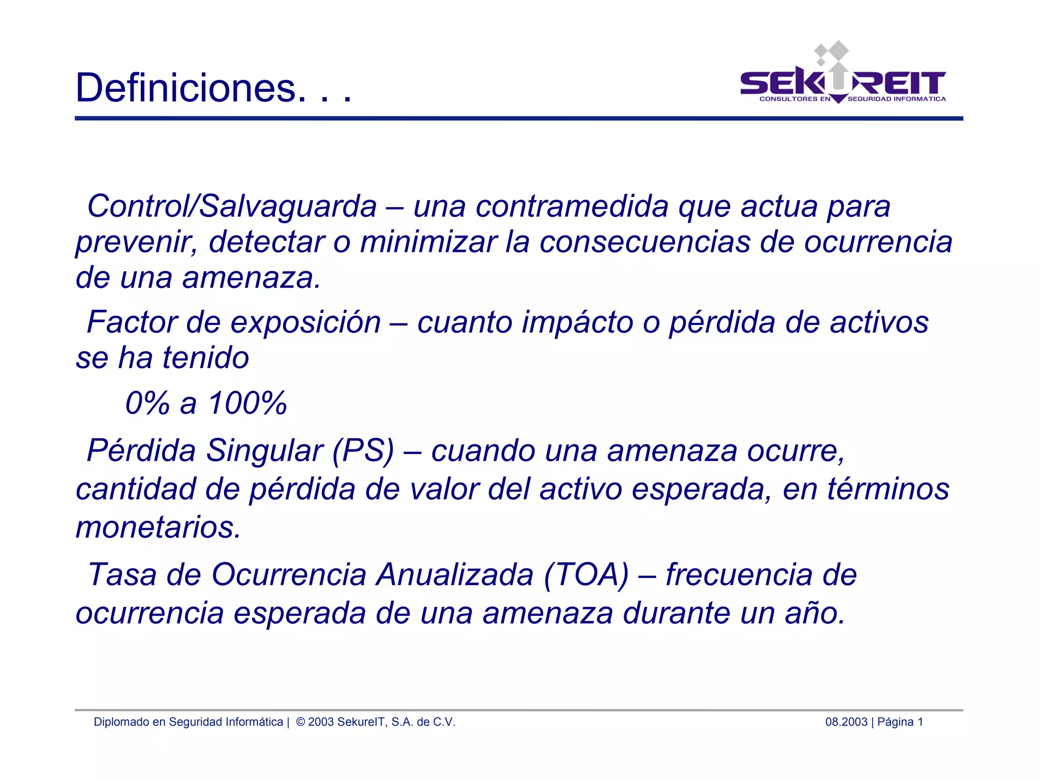 Diplomado en Seguridad Informática | © 2003 SekureIT, S.A. de C.V. 08.2003 | Página 1
Definiciones. . .
Control/Salvaguarda – una contramedida que actua para
prevenir, detectar o minimizar la consecuencias de ocurrencia
de una amenaza.
Factor de exposición – cuanto impácto o pérdida de activos
se ha tenido
0% a 100%
Pérdida Singular (PS) – cuando una amenaza ocurre,
cantidad de pérdida de valor del activo esperada, en términos
monetarios.
Tasa de Ocurrencia Anualizada (TOA) – frecuencia de
ocurrencia esperada de una amenaza durante un año.
 
