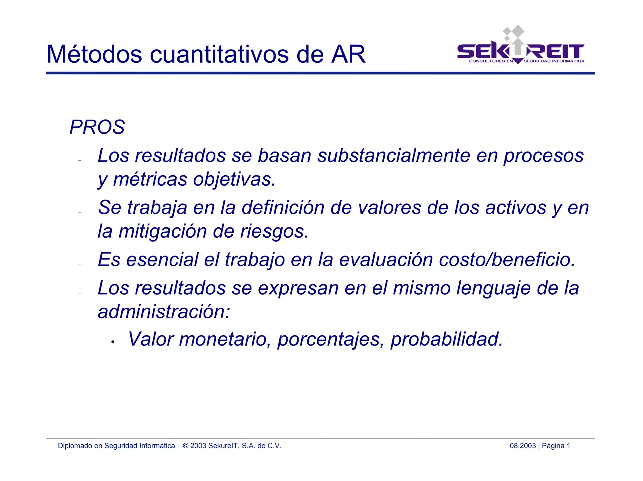 Diplomado en Seguridad Informática | © 2003 SekureIT, S.A. de C.V. 08.2003 | Página 1
Métodos cuantitativos de AR
PROS
– Los resultados se basan substancialmente en procesos
y métricas objetivas.
– Se trabaja en la definición de valores de los activos y en
la mitigación de riesgos.
– Es esencial el trabajo en la evaluación costo/beneficio.
– Los resultados se expresan en el mismo lenguaje de la
administración:
• Valor monetario, porcentajes, probabilidad.
 