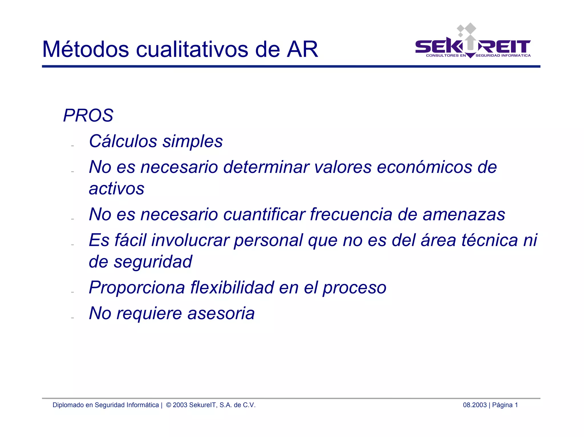 Diplomado en Seguridad Informática | © 2003 SekureIT, S.A. de C.V. 08.2003 | Página 1
Métodos cualitativos de AR
PROS
– Cálculos simples
– No es necesario determinar valores económicos de
activos
– No es necesario cuantificar frecuencia de amenazas
– Es fácil involucrar personal que no es del área técnica ni
de seguridad
– Proporciona flexibilidad en el proceso
– No requiere asesoria
 