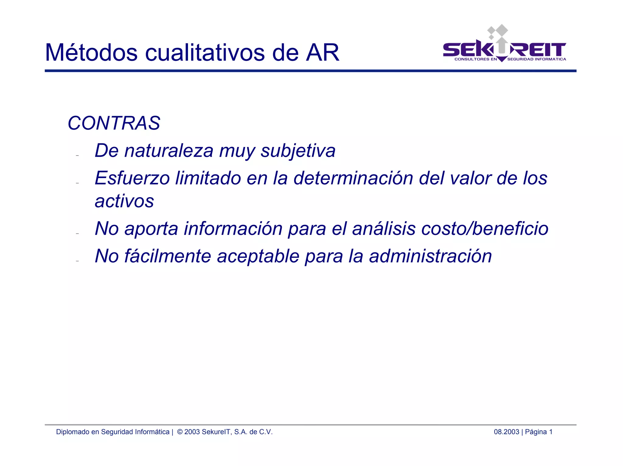 Diplomado en Seguridad Informática | © 2003 SekureIT, S.A. de C.V. 08.2003 | Página 1
Métodos cualitativos de AR
CONTRAS
– De naturaleza muy subjetiva
– Esfuerzo limitado en la determinación del valor de los
activos
– No aporta información para el análisis costo/beneficio
– No fácilmente aceptable para la administración
 