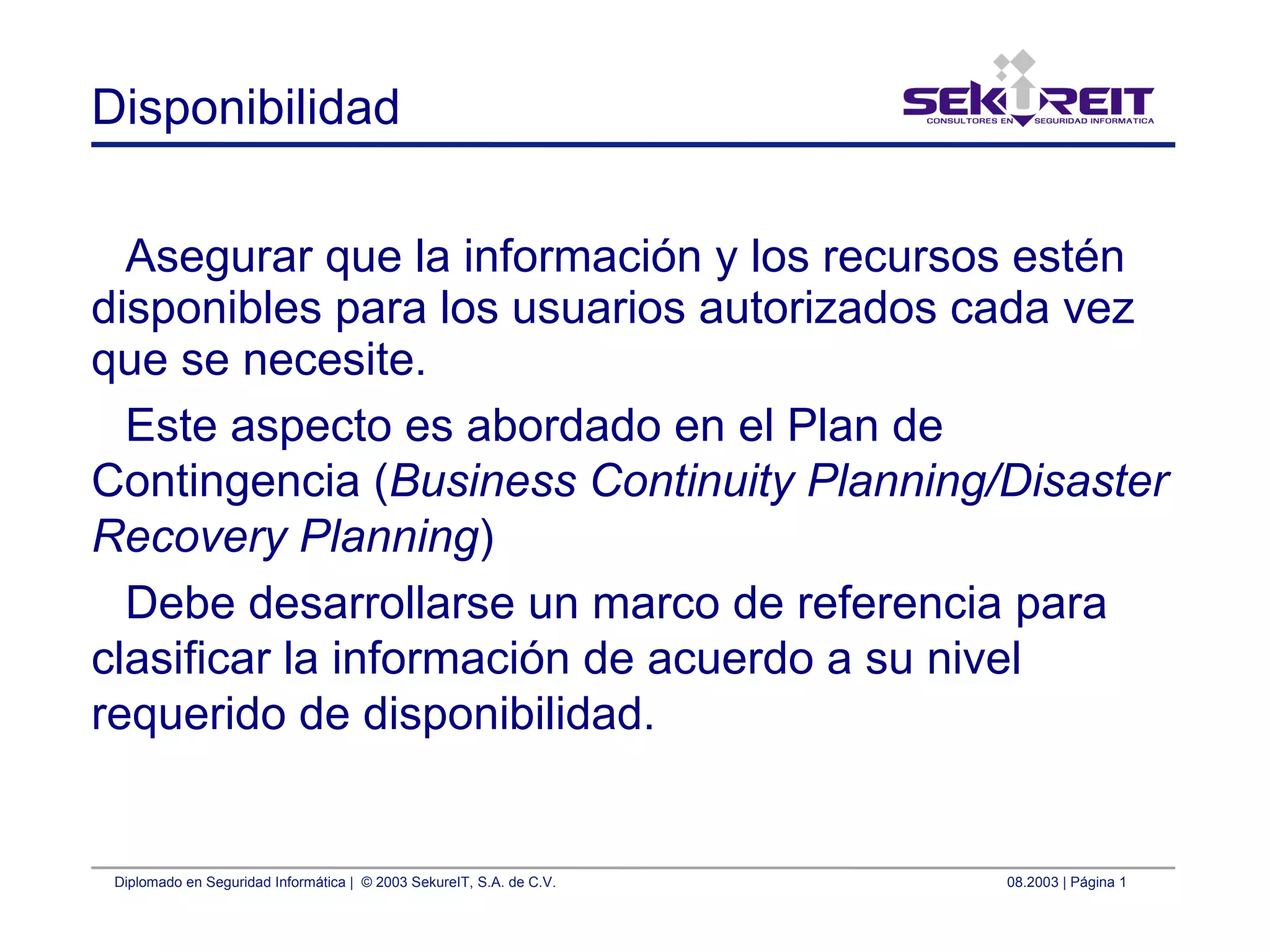 Diplomado en Seguridad Informática | © 2003 SekureIT, S.A. de C.V. 08.2003 | Página 1
Disponibilidad
Asegurar que la información y los recursos estén
disponibles para los usuarios autorizados cada vez
que se necesite.
Este aspecto es abordado en el Plan de
Contingencia (Business Continuity Planning/Disaster
Recovery Planning)
Debe desarrollarse un marco de referencia para
clasificar la información de acuerdo a su nivel
requerido de disponibilidad.
 