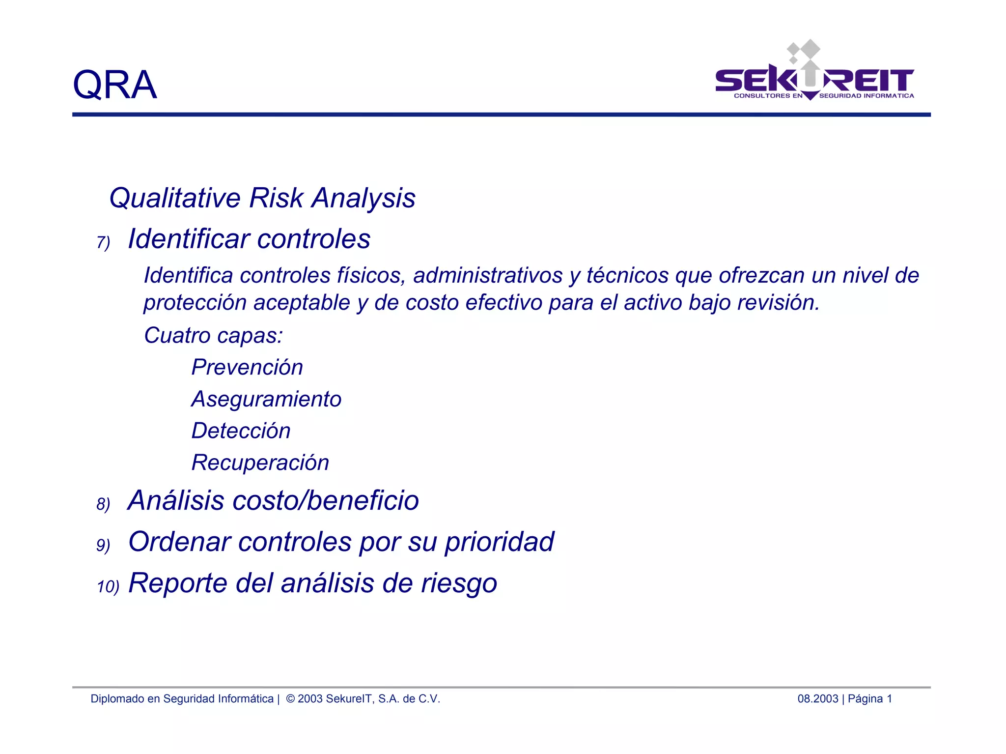 Diplomado en Seguridad Informática | © 2003 SekureIT, S.A. de C.V. 08.2003 | Página 1
QRA
Qualitative Risk Analysis
7) Identificar controles
Identifica controles físicos, administrativos y técnicos que ofrezcan un nivel de
protección aceptable y de costo efectivo para el activo bajo revisión.
Cuatro capas:
Prevención
Aseguramiento
Detección
Recuperación
8) Análisis costo/beneficio
9) Ordenar controles por su prioridad
10) Reporte del análisis de riesgo
 