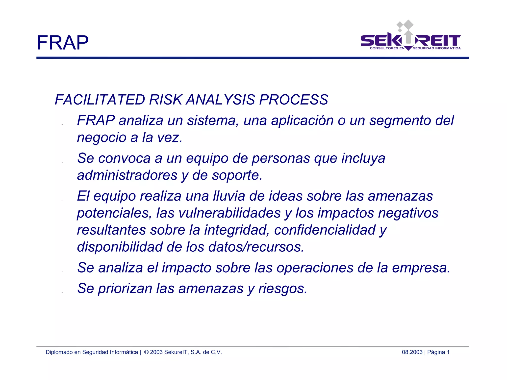 Diplomado en Seguridad Informática | © 2003 SekureIT, S.A. de C.V. 08.2003 | Página 1
FRAP
FACILITATED RISK ANALYSIS PROCESS
– FRAP analiza un sistema, una aplicación o un segmento del
negocio a la vez.
– Se convoca a un equipo de personas que incluya
administradores y de soporte.
– El equipo realiza una lluvia de ideas sobre las amenazas
potenciales, las vulnerabilidades y los impactos negativos
resultantes sobre la integridad, confidencialidad y
disponibilidad de los datos/recursos.
– Se analiza el impacto sobre las operaciones de la empresa.
– Se priorizan las amenazas y riesgos.
 