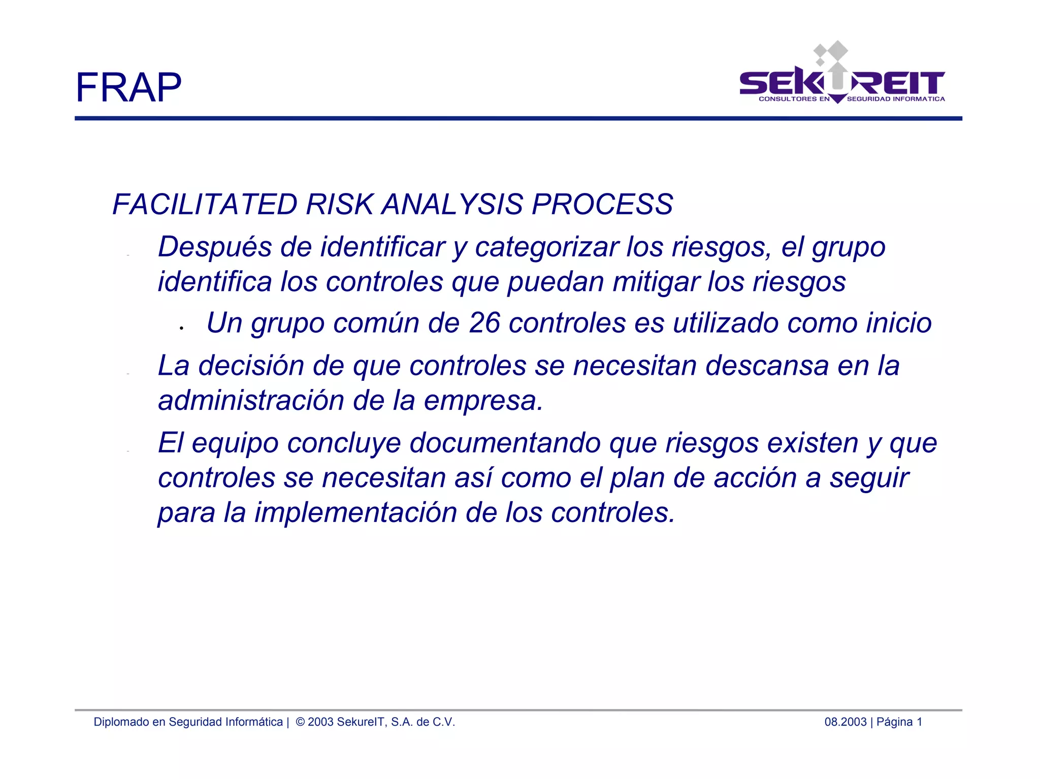 Diplomado en Seguridad Informática | © 2003 SekureIT, S.A. de C.V. 08.2003 | Página 1
FRAP
FACILITATED RISK ANALYSIS PROCESS
– Después de identificar y categorizar los riesgos, el grupo
identifica los controles que puedan mitigar los riesgos
• Un grupo común de 26 controles es utilizado como inicio
– La decisión de que controles se necesitan descansa en la
administración de la empresa.
– El equipo concluye documentando que riesgos existen y que
controles se necesitan así como el plan de acción a seguir
para la implementación de los controles.
 