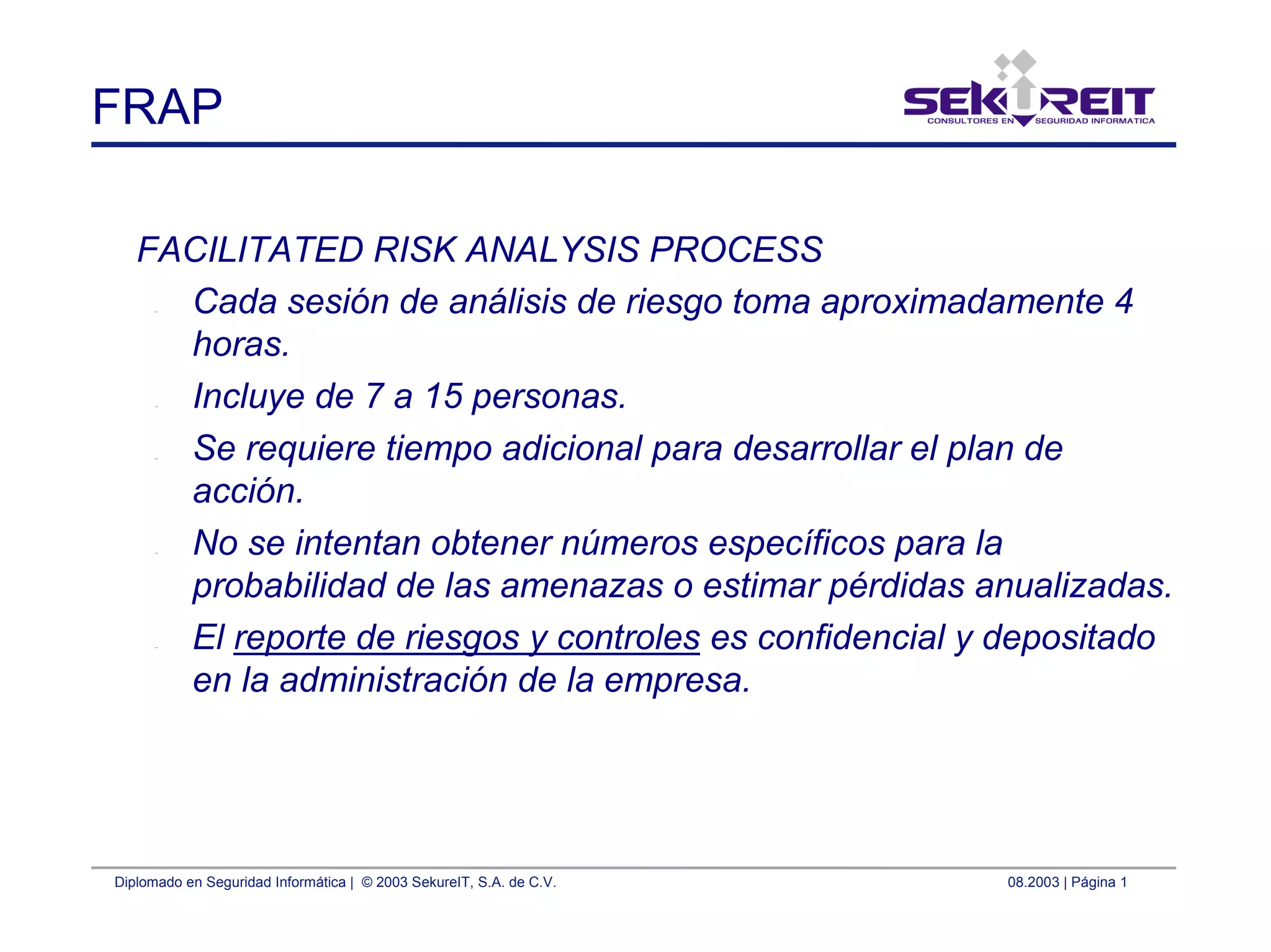 Diplomado en Seguridad Informática | © 2003 SekureIT, S.A. de C.V. 08.2003 | Página 1
FRAP
FACILITATED RISK ANALYSIS PROCESS
– Cada sesión de análisis de riesgo toma aproximadamente 4
horas.
– Incluye de 7 a 15 personas.
– Se requiere tiempo adicional para desarrollar el plan de
acción.
– No se intentan obtener números específicos para la
probabilidad de las amenazas o estimar pérdidas anualizadas.
– El reporte de riesgos y controles es confidencial y depositado
en la administración de la empresa.
 
