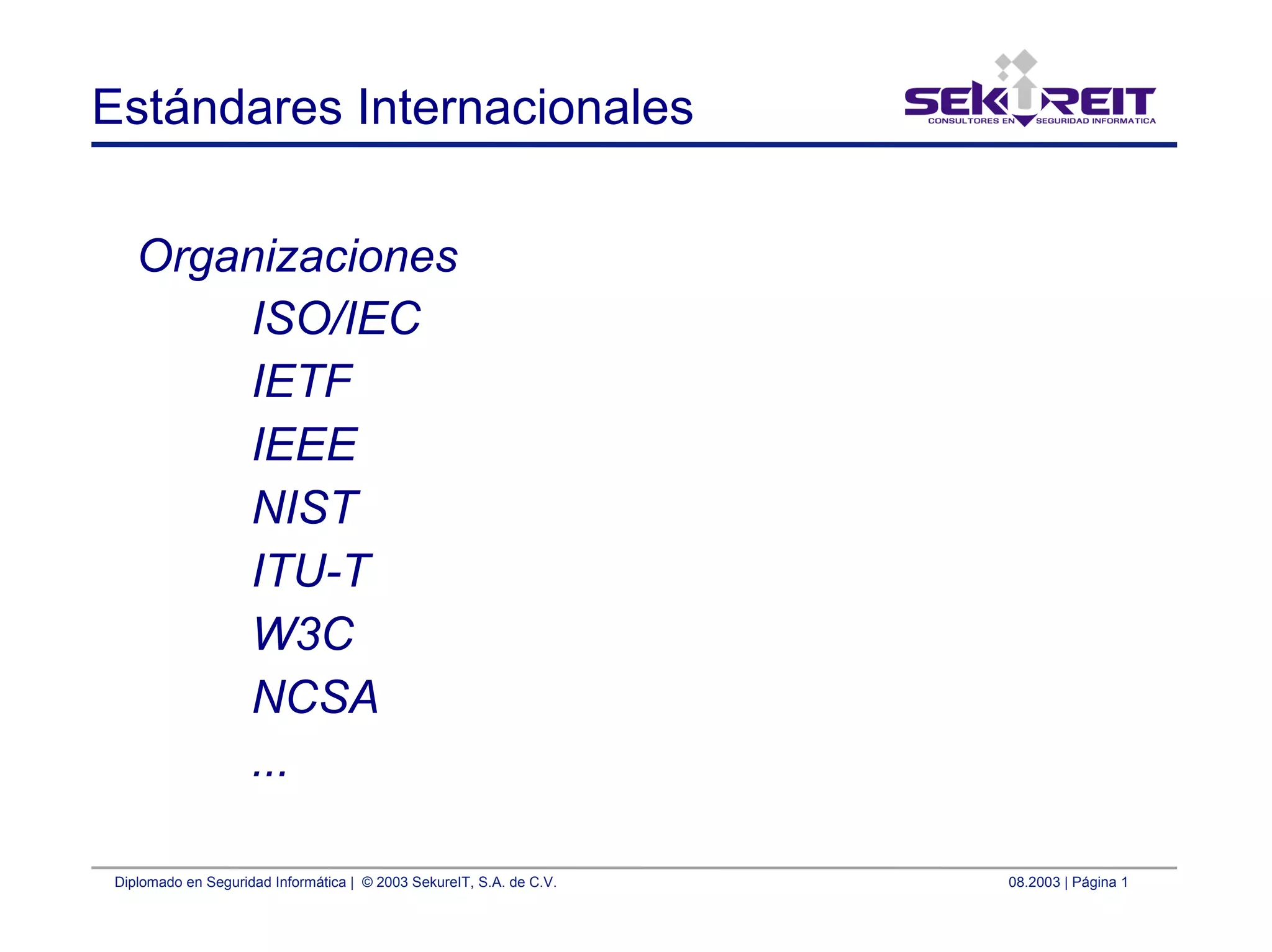 Diplomado en Seguridad Informática | © 2003 SekureIT, S.A. de C.V. 08.2003 | Página 1
Estándares Internacionales
Organizaciones
ISO/IEC
IETF
IEEE
NIST
ITU-T
W3C
NCSA
...
 