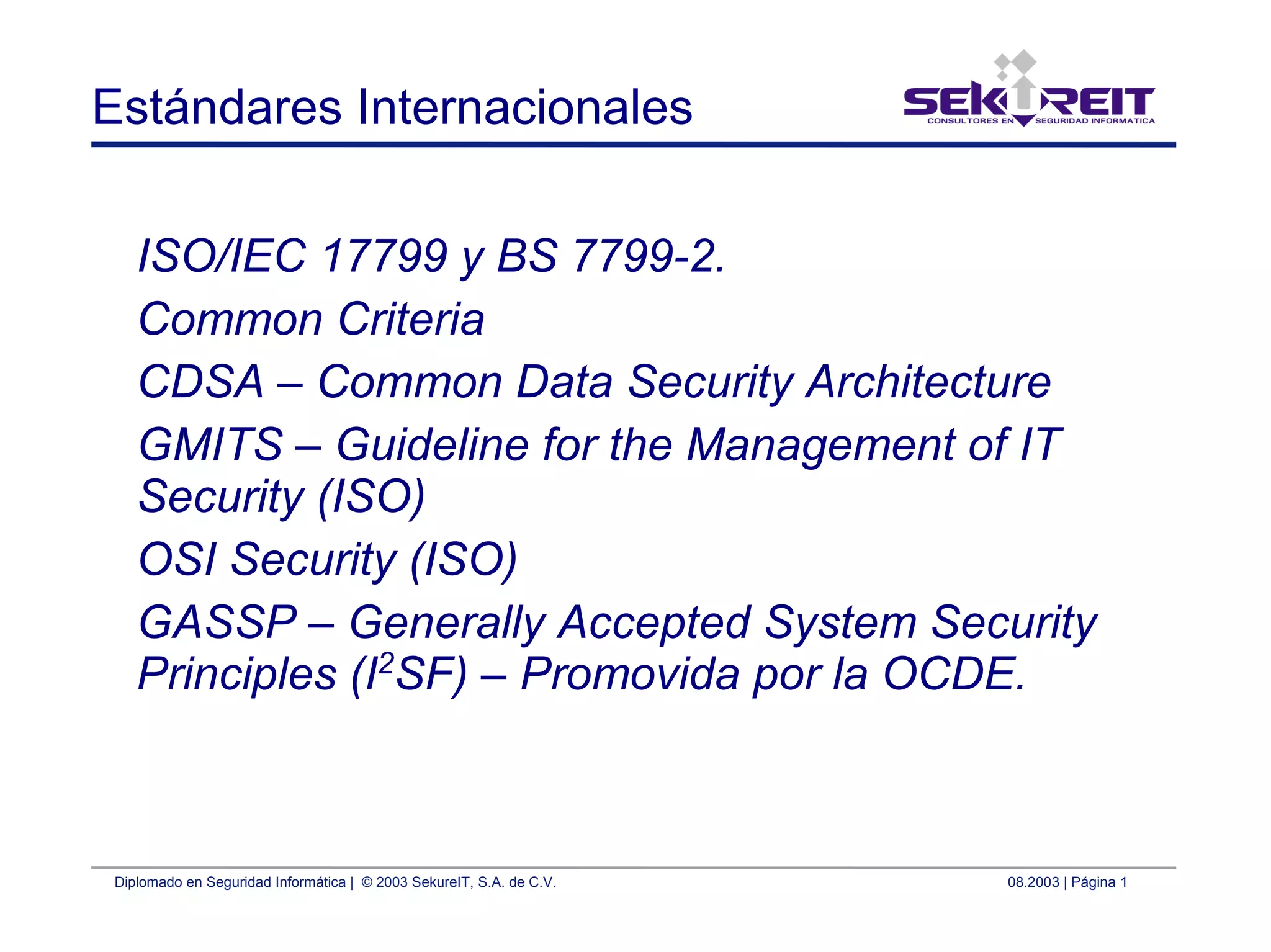 Diplomado en Seguridad Informática | © 2003 SekureIT, S.A. de C.V. 08.2003 | Página 1
Estándares Internacionales
ISO/IEC 17799 y BS 7799-2.
Common Criteria
CDSA – Common Data Security Architecture
GMITS – Guideline for the Management of IT
Security (ISO)
OSI Security (ISO)
GASSP – Generally Accepted System Security
Principles (I2
SF) – Promovida por la OCDE.
 