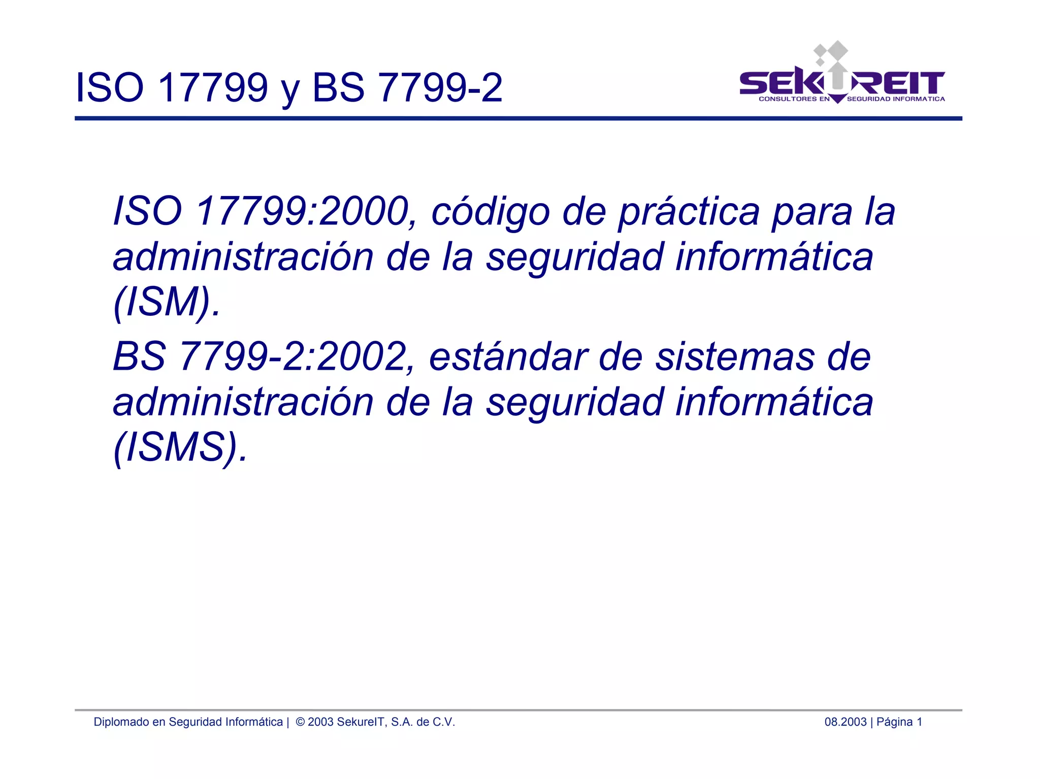 Diplomado en Seguridad Informática | © 2003 SekureIT, S.A. de C.V. 08.2003 | Página 1
ISO 17799 y BS 7799-2
ISO 17799:2000, código de práctica para la
administración de la seguridad informática
(ISM).
BS 7799-2:2002, estándar de sistemas de
administración de la seguridad informática
(ISMS).
 