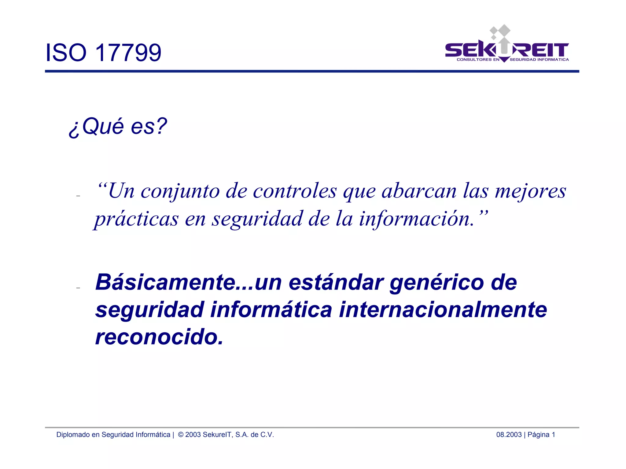 Diplomado en Seguridad Informática | © 2003 SekureIT, S.A. de C.V. 08.2003 | Página 1
ISO 17799
¿Qué es?
– “Un conjunto de controles que abarcan las mejores
prácticas en seguridad de la información.”
– Básicamente...un estándar genérico de
seguridad informática internacionalmente
reconocido.
 