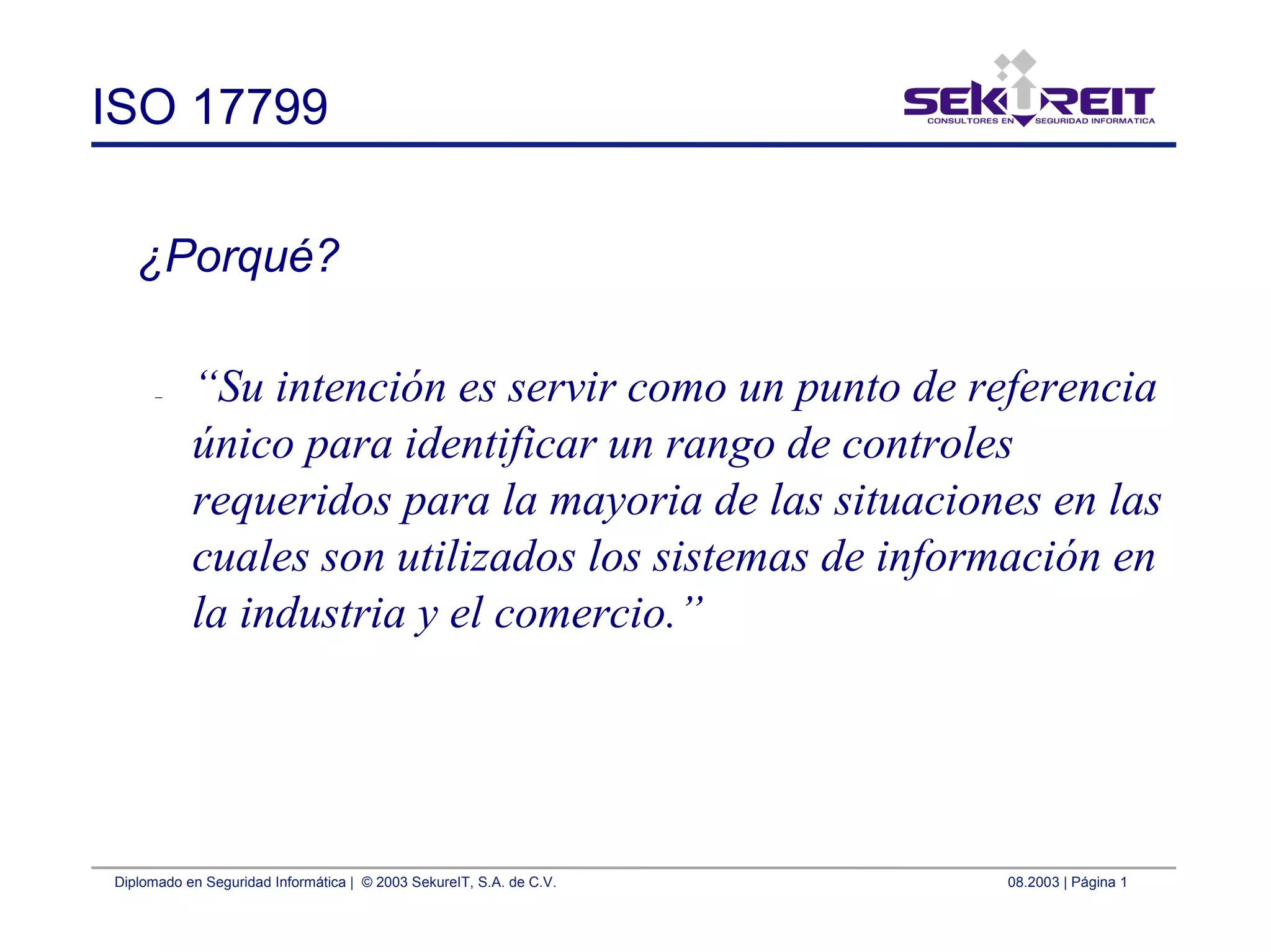 Diplomado en Seguridad Informática | © 2003 SekureIT, S.A. de C.V. 08.2003 | Página 1
ISO 17799
¿Porqué?
– “Su intención es servir como un punto de referencia
único para identificar un rango de controles
requeridos para la mayoria de las situaciones en las
cuales son utilizados los sistemas de información en
la industria y el comercio.”
 