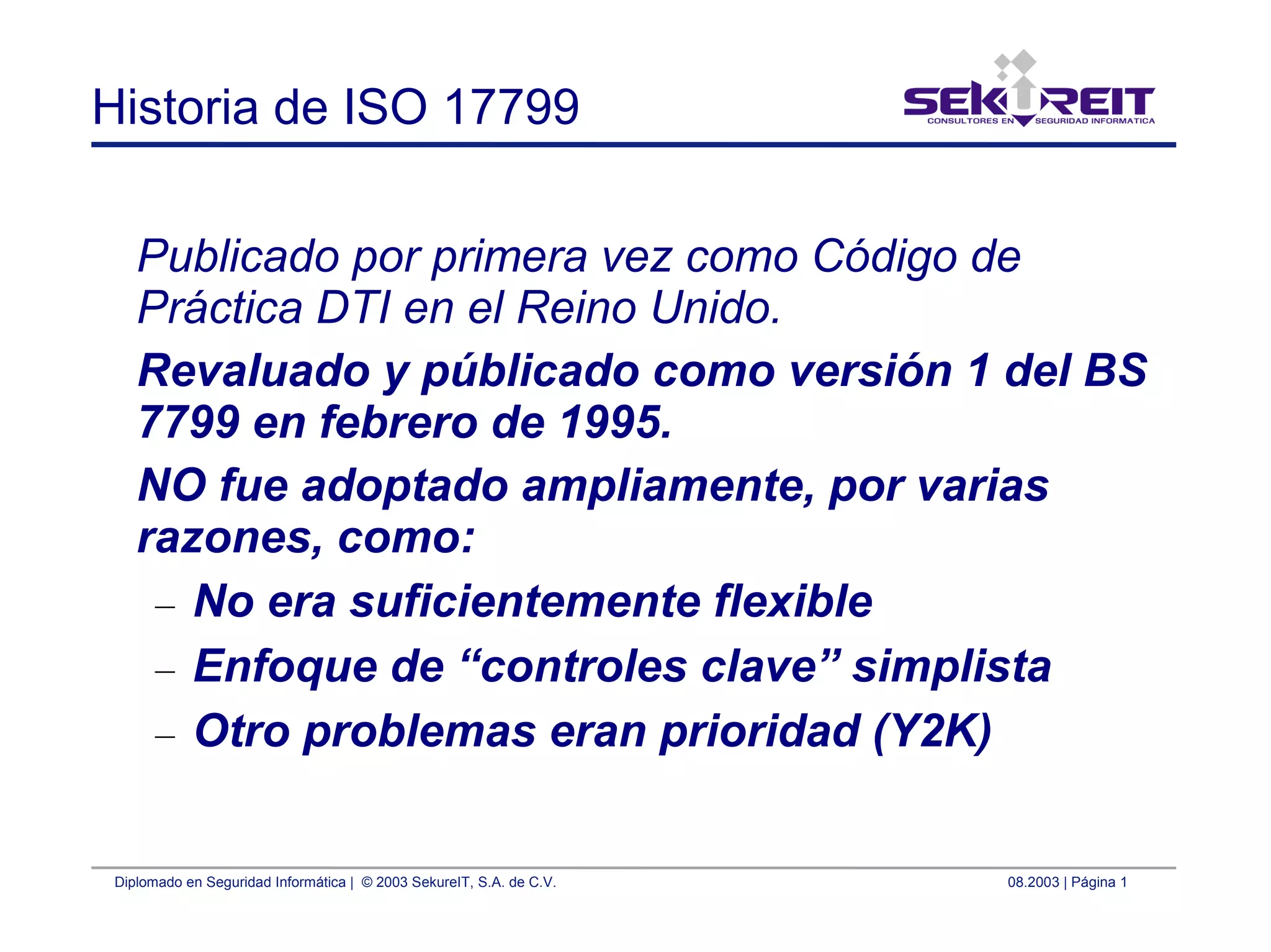 Diplomado en Seguridad Informática | © 2003 SekureIT, S.A. de C.V. 08.2003 | Página 1
Historia de ISO 17799
Publicado por primera vez como Código de
Práctica DTI en el Reino Unido.
Revaluado y públicado como versión 1 del BS
7799 en febrero de 1995.
NO fue adoptado ampliamente, por varias
razones, como:
– No era suficientemente flexible
– Enfoque de “controles clave” simplista
– Otro problemas eran prioridad (Y2K)
 