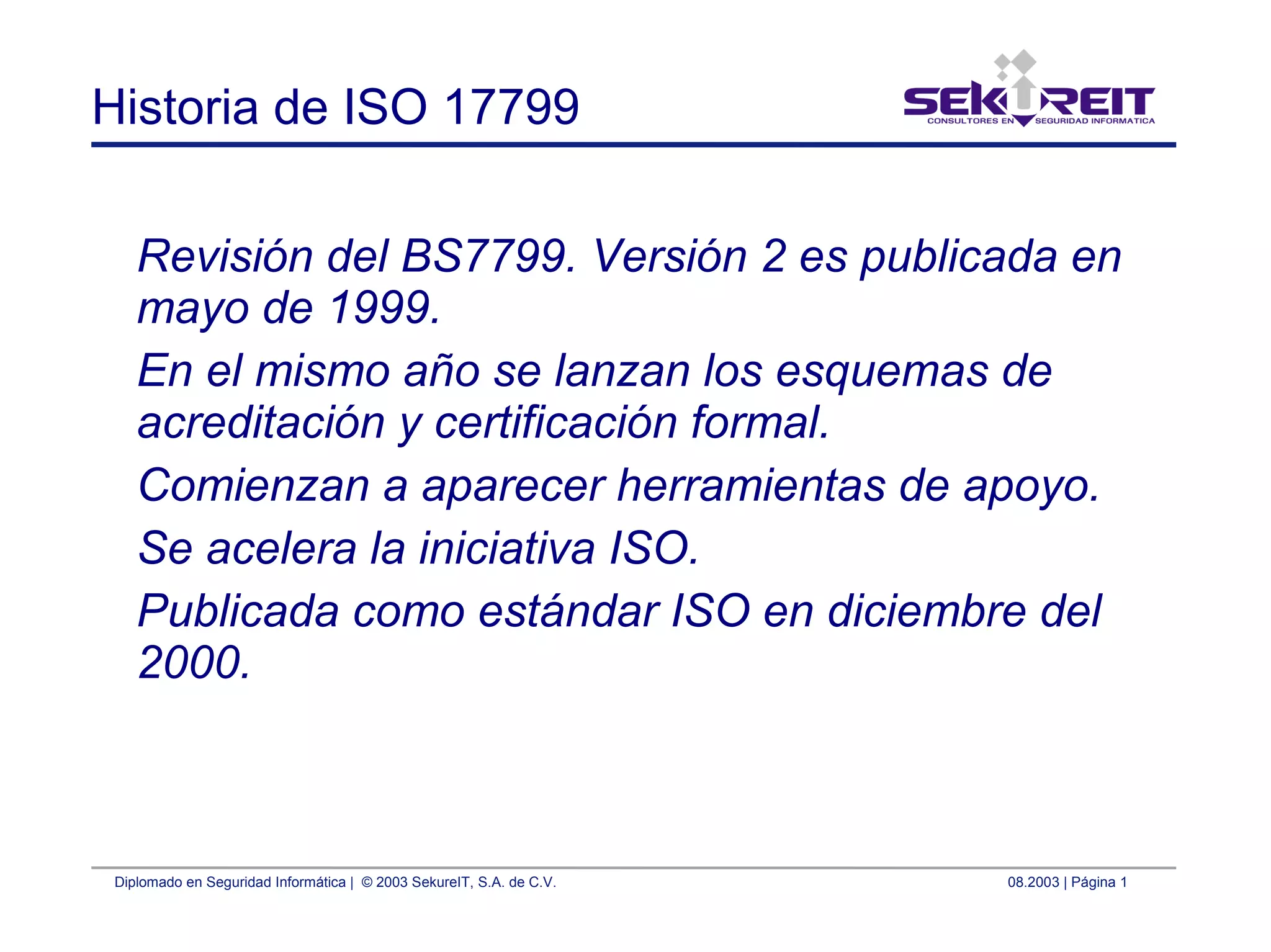 Diplomado en Seguridad Informática | © 2003 SekureIT, S.A. de C.V. 08.2003 | Página 1
Historia de ISO 17799
Revisión del BS7799. Versión 2 es publicada en
mayo de 1999.
En el mismo año se lanzan los esquemas de
acreditación y certificación formal.
Comienzan a aparecer herramientas de apoyo.
Se acelera la iniciativa ISO.
Publicada como estándar ISO en diciembre del
2000.
 