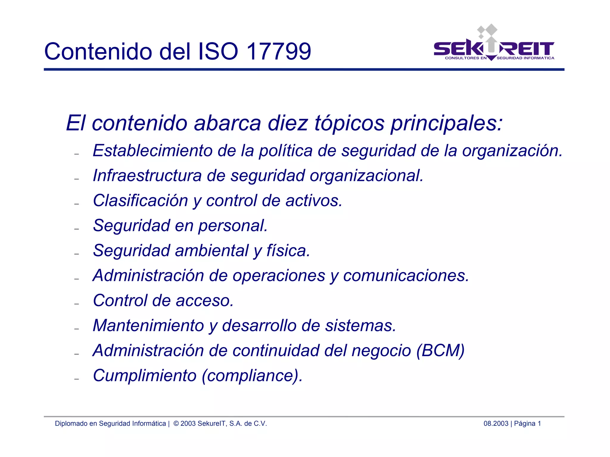 Diplomado en Seguridad Informática | © 2003 SekureIT, S.A. de C.V. 08.2003 | Página 1
Contenido del ISO 17799
El contenido abarca diez tópicos principales:
– Establecimiento de la política de seguridad de la organización.
– Infraestructura de seguridad organizacional.
– Clasificación y control de activos.
– Seguridad en personal.
– Seguridad ambiental y física.
– Administración de operaciones y comunicaciones.
– Control de acceso.
– Mantenimiento y desarrollo de sistemas.
– Administración de continuidad del negocio (BCM)
– Cumplimiento (compliance).
 