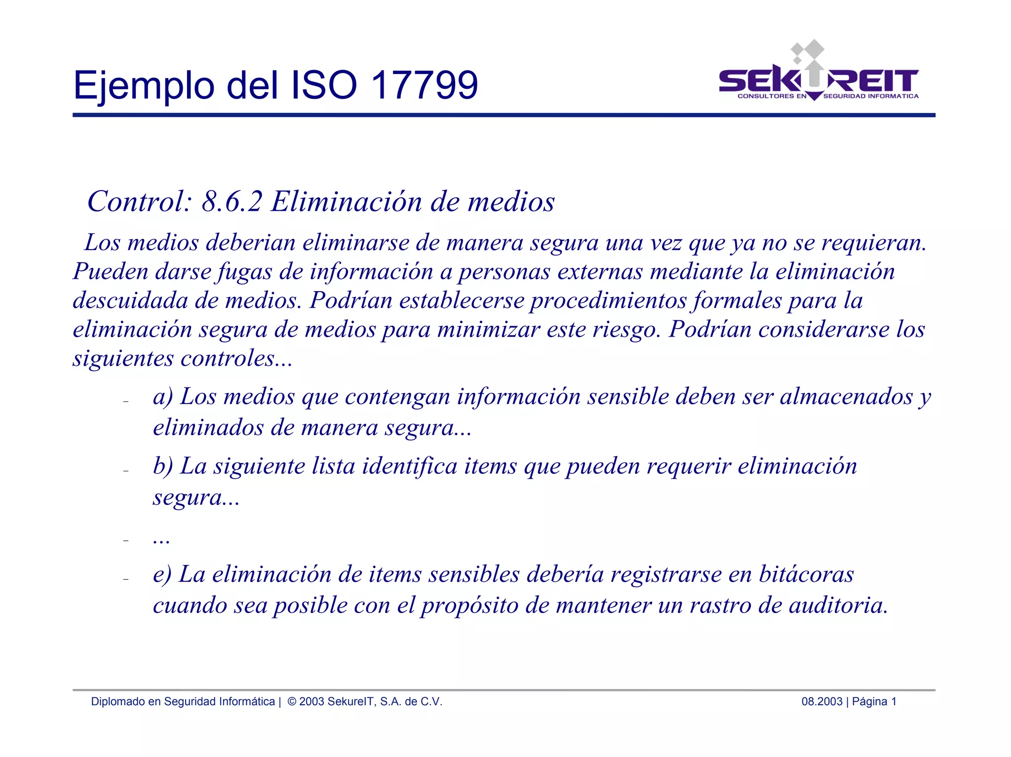 Diplomado en Seguridad Informática | © 2003 SekureIT, S.A. de C.V. 08.2003 | Página 1
Ejemplo del ISO 17799
Control: 8.6.2 Eliminación de medios
Los medios deberian eliminarse de manera segura una vez que ya no se requieran.
Pueden darse fugas de información a personas externas mediante la eliminación
descuidada de medios. Podrían establecerse procedimientos formales para la
eliminación segura de medios para minimizar este riesgo. Podrían considerarse los
siguientes controles...
– a) Los medios que contengan información sensible deben ser almacenados y
eliminados de manera segura...
– b) La siguiente lista identifica items que pueden requerir eliminación
segura...
– ...
– e) La eliminación de items sensibles debería registrarse en bitácoras
cuando sea posible con el propósito de mantener un rastro de auditoria.
 