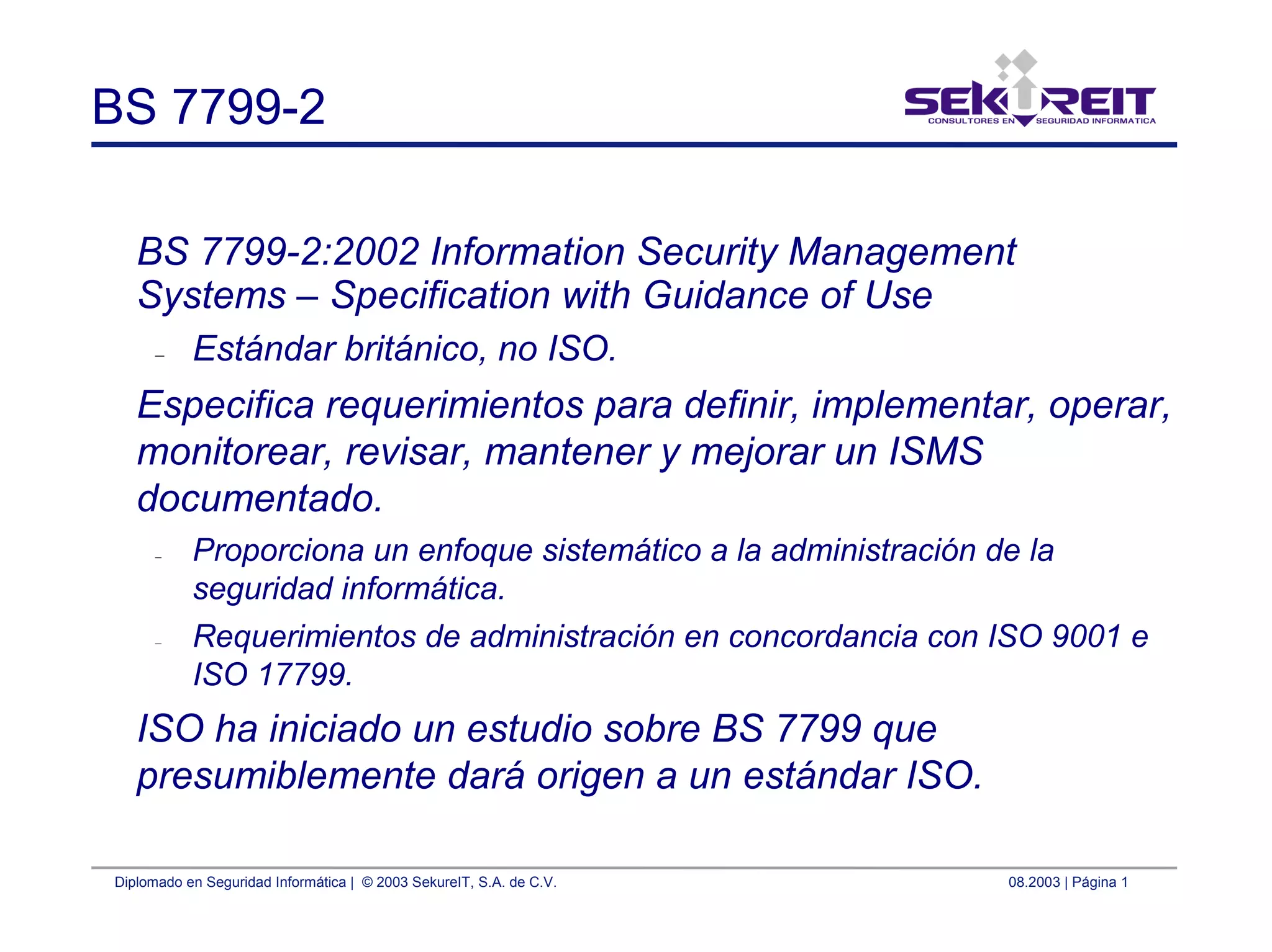 Diplomado en Seguridad Informática | © 2003 SekureIT, S.A. de C.V. 08.2003 | Página 1
BS 7799-2
BS 7799-2:2002 Information Security Management
Systems – Specification with Guidance of Use
– Estándar británico, no ISO.
Especifica requerimientos para definir, implementar, operar,
monitorear, revisar, mantener y mejorar un ISMS
documentado.
– Proporciona un enfoque sistemático a la administración de la
seguridad informática.
– Requerimientos de administración en concordancia con ISO 9001 e
ISO 17799.
ISO ha iniciado un estudio sobre BS 7799 que
presumiblemente dará origen a un estándar ISO.
 
