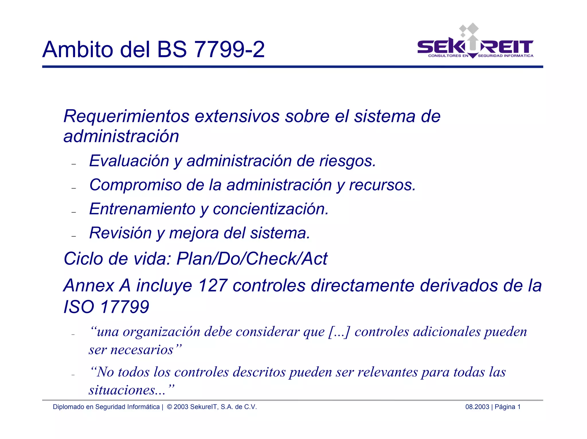 Diplomado en Seguridad Informática | © 2003 SekureIT, S.A. de C.V. 08.2003 | Página 1
Ambito del BS 7799-2
Requerimientos extensivos sobre el sistema de
administración
– Evaluación y administración de riesgos.
– Compromiso de la administración y recursos.
– Entrenamiento y concientización.
– Revisión y mejora del sistema.
Ciclo de vida: Plan/Do/Check/Act
Annex A incluye 127 controles directamente derivados de la
ISO 17799
– “una organización debe considerar que [...] controles adicionales pueden
ser necesarios”
– “No todos los controles descritos pueden ser relevantes para todas las
situaciones...”
 